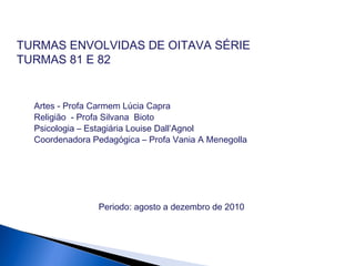 TURMAS ENVOLVIDAS DE OITAVA SÉRIE
TURMAS 81 E 82
Artes - Profa Carmem Lúcia Capra
Religião - Profa Silvana Bioto
Psicologia – Estagiária Louise Dall’Agnol
Coordenadora Pedagógica – Profa Vania A Menegolla
Periodo: agosto a dezembro de 2010
 