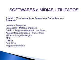 Projeto: “Conhecendo o Passado e Entendendo o
Presente”
Internet - Pesquisas
Impressora - Material impresso
GIMP - Programa de edição das fotos
Apresentação de Slides – Power Point
Máquina fotográfica digital
MP3
Celular
Pen Drive
Projetor Multimídia
SOFTWARES e MÍDIAS UTILIZADOS
 
