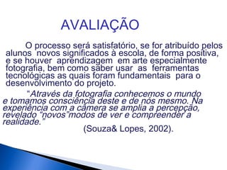 AVALIAÇÃO
“Através da fotografia conhecemos o mundo
e tomamos consciência deste e de nós mesmo. Na
experiência com a câmera se amplia a percepção,
revelado “novos”modos de ver e compreender a
realidade.”
(Souza& Lopes, 2002).
O processo será satisfatório, se for atribuído pelos
alunos novos significados à escola, de forma positiva,
e se houver aprendizagem em arte especialmente
fotografia, bem como saber usar as ferramentas
tecnológicas as quais foram fundamentais para o
desenvolvimento do projeto.
 