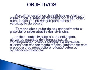 OBJETIVOS
Aproximar os alunos da realidade escolar com
visão crítica e sensível reconstruindo o seu olhar,
num trabalho de prevenção para danos e
valorização da escola.
Tornar o aluno autor do seu conhecimento e
propiciar o saber através das vivências.
Incluir a subjetividade na aprendizagem,
utilizando recursos de interesse social,
contemporâneo, como a fotografia e entrevista
aliados com conhecimento técnico, juntamente com
o processo de percepção e reflexão sobre os
significados da escola.
 