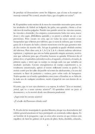 3
Se produjo tal desconcierto entre los feligreses, que al cura se le escapó un
mensaje terrenal:"No corred, amados hijos, que el espíritu no existe".
6. El quinielista tenía encima de la mesa los materiales necesarios para anotar
los resultados de fútbol: un bolígrafo, las gafas, una quiniela y frente a él un
televisor de muchas pulgadas. Partido tras partido anotó las victorias caseras,
las victorias a domicilio y los empates, concretamente hubo tres unos, nueve
doses y dos equis. ¡Dificilísima quiniela!, y se prestó a echarle un ojo a sus
previsiones. Pero oscuro no está, que en todas las casas ocurren cosas
inesperadas: que si llaman por teléfono, que si suena la cafetera, que si entran
ganas de ir al cuarto de baño y demás menesteres con los que gastamos más
de dos tercios de nuestra vida. Así que la quiniela se quedó olvidada encima
del televisor. Pero claro está, la 1, la 2, la 3, la 4 y demás cadenas televisivas
repitieron y repitieron que aún no había aparecido ningún acertante, motivo
más que suficiente para que el hombre buscara su quiniela. El locutor dio el
primer dos y el quinielista redondeó sudos, el segundo, el tercero, el cuarto, la
primera equis, y sintió que su cuerpo se encogía cada vez que señalaba un
resultado acertado. Catorce encogimientos de cuerpo experimentó y, ya
totalmente encartonado, apretó el tesoro millonario contra su pecho. La
noticia corrió por las calles del pueblo tal corren las alcahueterías, y la casa del
acertante se llenó de parientes y vecinos, pero sobre todo de banqueros.
Todos querían ver el trofeo quinielístico; mas como el hombre no se fiaba de
la mala uva de cualquier envidioso, metió el papel de oro casi dentro de su
corazón.
El yerno, que ve con ojos distintos a su esposa, le refutó: "¡Eso es mentira!,
¡usted, qué va a tener catorce aciertos!". El quinielista retiró un poco el
documento y se lo mostró desde una distancia prudencial.
-¡Aquí están los catorce aciertos!
-¿Y el sello del Patronato dónde está?
7. Al cabo de los municipales le apodan Macartu, sin que sea descendiente del
célebre generalamericano ni haya participado en contienda militar alguna. Es
un hombre de la posguerra y que en estos años sesenta en que vivimos está
orgulloso de lucir los galones en la gorra de plato. Serio, decidido, educado,
 