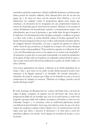 4
meticuloso, paciente,respetuoso y demás cualidades humanas y castrenses que
deben poseer los mandos militares. Pero Macartu lleva más de un mes sin
pegar ojo y de tasca en tasca con las antenas bien abiertas, a ver si el
chismorreo de cualquier vecino le proporciona alguna pista segura que
conduzca a la detención de los integrantes de una sorprendente banda de
rateros de chucherías, que le tiene hasta los cojones. Macartu se ha tomado el
asunto del ladroneo de menudencias a pecho, y constantemente repite a sus
subordinados que el caso le pertenece y que nadie dude de que él atrapará a
los ladrones. Las denuncias porrobo de pipas, caramelos y avellanas no paran,
y se lleva todo el día y la noche dándole vueltas al "modus operandi" de la
banda.No pasa ninguna noche en casa,se lleva cada jornada nocturna dentro
de cualquier almacén del pueblo, a la caza y captura de quienes le roban el
sueño. Antes de que anochezca, se despide de su mujer y de su hijo. Siempre
lo hace con las mismas palabras: "Esta noche los esperaré en el almacén de tal
o de cual. Descuidad que como yo los apañe, no se comen más chucherías".
Al amanecer se pasa por su casa para comunicarle a su mujer las incidencias
de la espera. El hijo suele ser el primero en solicitarle noticias desde la cama; y
una vez que está al tanto delservicio policial de su padre, da media vuelta y se
echa a dormir.
Con tantos quebraderos de cabeza, a Macartu se le olvidó despedirse de su
mujer e hijo, y por tanto no les pudo revelar dónde pasaría la noche. Este
amanecer sí ha llegado puntual a su domicilio. Ha entrado derrotado y
cabizbajo. Su mujer le anuncia que el hijo no ha dormido en casa; y él con la
compostura de siempre, le contesta: "Duerme en el talego, ¡anoche cayó la
banda del chupa-chup!".
8. Cada domingo de Resurrección los vecinos del barrio bajo, a la hora de
colgar el Judas, compiten en ingenio con los del barrio alto. Este año la
propuesta ha salido de un mendigo que vive en un erial cercano; y todos han
aceptado que para darle más realismo al muñeco, el hombre se vista con sus
habituales harapos y se encarame sobre la tradicional plataforma donde
escenificará al apóstoltraidor hasta que, tres minutos antes de que a las doce
toquen las campanas a gloria, retiren el Judas vivo y lo sustituyan por otro de
trapo, para que niños y mayores lo destrocen y se tiren unos a otros los
miembros rellenos con aserrín. Así lo dispuso la comisión de festejo y así se
ha hecho.
 