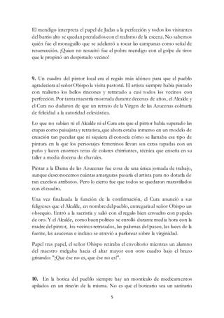 5
El mendigo interpreta el papel de Judas a la perfección y todos los visitantes
del barrio alto se quedan prendados con el realismo de la escena. No sabemos
quién fue el monaguillo que se adelantó a tocar las campanas como señal de
resurrección. ¡Quien no resucitó fue el pobre mendigo con el golpe de tiros
que le propinó un despistado vecino!
9. Un cuadro del pintor local era el regalo más idóneo para que el pueblo
agradeciera al señorObispo la visita pastoral. El artista siempre había pintado
con realismo los bellos rincones y retratado a casi todos los vecinos con
perfección.Por tanta maestría mostrada durante decenas de años, el Alcalde y
el Cura no dudaron de que un retrato de la Virgen de las Azucenas colmaría
de felicidad a la autoridad eclesiástica.
Lo que no sabían ni el Alcalde ni el Cura era que el pintor había superado las
etapas como paisajista y retratista, que ahora estaba inmerso en un modelo de
creación tan peculiar que ni siquiera él conocía cómo se llamaba ese tipo de
pintura en la que los personajes femeninos llevan sus caras tapadas con un
paño y lucen enormes tetas de colores chirriantes, técnica que enseña en su
taller a media docena de chavales.
Pintar a la Dama de las Azucenas fue cosa de una única jornada de trabajo,
aunque desconocemos cuántas amarguras pasaría el artista para no dotarla de
tan excelsos atributos. Pero lo cierto fue que todos se quedaron maravillados
con el cuadro.
Una vez finalizada la función de la confirmación, el Cura anunció a sus
feligreses que el Alcalde, en nombre delpueblo, entregaría al señor Obispo un
obsequio. Entró a la sacristía y salió con el regalo bien envuelto con papeles
de oro. Y el Alcalde, como buen político se enrolló durante media hora con la
madre del pintor, los vecinos retratados, las palomas del paseo, las luces de la
fuente, las azucenas e incluso se atrevió a parlotear sobre la virginidad.
Papel tras papel, el señor Obispo retiraba el envoltorio mientras un alumno
del maestro melgaba hacia el altar mayor con otro cuadro bajo el brazo
gritando: "¡Que ése no es, que ése no es!".
10. En la botica del pueblo siempre hay un montículo de medicamentos
apilados en un rincón de la misma. No es que el boticario sea un sanitario
 