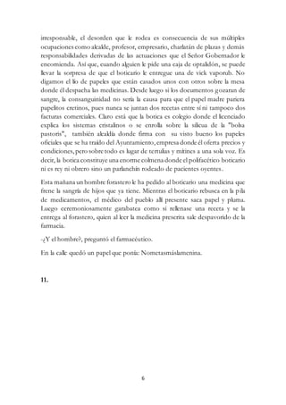 6
irresponsable, el desorden que le rodea es consecuencia de sus múltiples
ocupaciones como alcalde, profesor, empresario, charlatán de plazas y demás
responsabilidades derivadas de las actuaciones que el Señor Gobernador le
encomienda. Así que, cuando alguien le pide una caja de optalidón, se puede
llevar la sorpresa de que el boticario le entregue una de vick vaporub. No
digamos el lío de papeles que están casados unos con otros sobre la mesa
donde él despacha las medicinas. Desde luego si los documentos gozaran de
sangre, la consanguinidad no sería la causa para que el papel madre pariera
papelitos cretinos, pues nunca se juntan dos recetas entre sí ni tampoco dos
facturas comerciales. Claro está que la botica es colegio donde el licenciado
explica los sistemas cristalinos o se enrolla sobre la silicua de la "bolsa
pastoris", también alcaldía donde firma con su visto bueno los papeles
oficiales que se ha traído del Ayuntamiento, empresa donde él oferta precios y
condiciones,pero sobre todo es lugar de tertulias y mítines a una sola voz. Es
decir, la botica constituye una enorme colmena donde el polifacético boticario
ni es rey ni obrero sino un parlanchín rodeado de pacientes oyentes.
Esta mañana un hombre forastero le ha pedido al boticario una medicina que
frene la sangría de hijos que ya tiene. Mientras el boticario rebusca en la pila
de medicamentos, el médico del pueblo allí presente saca papel y pluma.
Luego ceremoniosamente garabatea como si rellenase una receta y se la
entrega al forastero, quien al leer la medicina prescrita sale despavorido de la
farmacia.
-¿Y el hombre?, preguntó el farmacéutico.
En la calle quedó un papel que ponía: Nometasmáslamenina.
11.
 