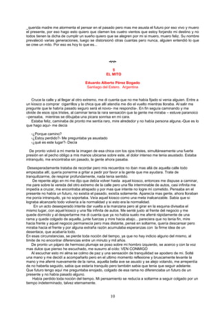 10
_querida madre me atormenta el pensar en el pasado pero mas me asusta el futuro por eso vivo y muero
el presente, por eso hago esto quiero que clamen los cuatro vientos que estoy forjando mi destino y no
todos tienen la dicha de cumplir un sueño quiero que se alegren por mi si muero, muero feliz. Su nombre
prevaleció varias generaciones, luego se distorsionó otras cuantas pero nunca, alguien entendió lo que
se cree un mito. Por eso es hoy lo que es...

5
EL MITO
Eduardo Alberto Pérez Bogado
Santiago del Estero. Argentina
Cruce la calle y al llegar al otro extremo, me di cuenta que no me había fijado si venia alguien. Entre a
un kiosco a comprar cigarrillos y la chica que allí atendía me dio el vuelto mientras lloraba. Al salir me
pregunte que le habría pasado seguro será el novio- me respondía-. En fin seguía caminando y me
olvide de esos ojos tristes, al caminar tenia la rara sensación que la gente me miraba – estuve paranoico
–pensaba, mientras se dibujaba una picara sonrisa en mi cara.
Estaba feliz, caminaba de pronto me sentía raro, mire alrededor y no había persona alguna.-Que es lo
que hago aquí- me decía
-¿Porque camino?
-¿Estoy perdido?- Me preguntaba ya asustado
-¿qué es este lugar?- Decía
De pronto volvió a mi mente la imagen de esa chica con los ojos tristes, simultáneamente una fuerte
presión en el pecho obligo a mis manos ubicarse sobre este, el dolor intenso me tenia asustado. Estaba
intranquilo, me encontraba sin pasado, la gente ahora pasaba.
Desesperadamente trataba de recordar pero mis recuerdos no iban mas allá de aquella calle todo
empezaba allí, quería ponerme a gritar a pedir por favor a la gente que me ayudara. Trate de
tranquilizarme, de respirar profundamente, nada tenia sentido.
De repente algo en mi me dijo que debía volver hasta aquel kiosco, entonces me dispuse a caminar,
me pare sobre la vereda del otro extremo de la calle pero una fila interminable de autos, casi infinita me
impedía a cruzar, me encontraba atrapado y por mas que intente no logre mi cometido. Pensaba en el
presente no había un futuro, no existía el pasado, existía solamente. Aparecía mas gente, ahora lloraban
me ponía intranquilo, ya no soportaba. Veía aquel kiosco como una meta inalcanzable. Sabia que si
lograba alcanzarlo todo volvería a la normalidad y si esto era la normalidad.
En un acto desesperado intente dar vuelta a la manzana pero al girar en la esquina divisaba el
mismo lugar, con aquel kiosco y una fila infinita de autos. Me senté justo al frente del negocio y me
quede dormido y al despertarme me di cuenta que ya no había suelo me aferré rápidamente de una
rama y quede colgado de aquella, junte fuerzas y mire hacia abajo... pareciera que no tenia fin, mire
hacia frente y aquel negocio permanecía pero mas distante, pensé en soltarme, quería descansar pero
miraba hacia el frente y por alguna extraña razón acumulaba esperanzas con la firme idea de un
desenlace, que acabaría todo.
En esas circunstancias, se pierde toda noción del tiempo, ya que no hay indicio alguno del mismo, al
límite de no encontrar diferencias entre un minuto y mil años.
De pronto un pájaro de hermoso plumaje se poso sobre mi hombro izquierdo, se acerco y con la voz
mas dulce que pienso he escuchado, me susurro al oído: VEN CONMIGO
Al escuchar esto mi alma se colmo de paz y una sensación de tranquilidad se apodero de mi. Solté
una mano y me decidí a acompañarlo pero en el ultimo momento reflexione y bruscamente levante la
mano y me aferré nuevamente de la rama, aquella bella ave se asusto y se alejo volando, me arrepentía
de no haberla seguido, sabia que estaría tranquilo pero también sabia que tenia que seguir adelante.
Que futuro tengo aquí me preguntaba enojado, colgado de esa rama no diferenciaba un futuro de un
presente y no había pasado alguno.
Había perdido toda noción del tiempo. Mi pensamiento se reducía a soltarme a seguir colgado por un
tiempo indeterminado, talvez eternamente.
 