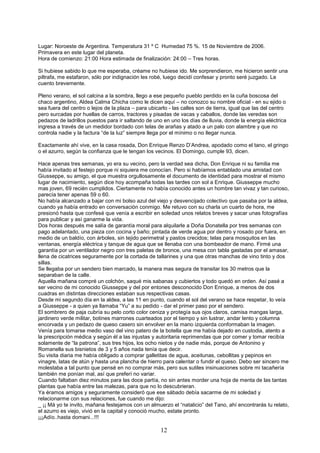 12
Lugar: Noroeste de Argentina. Temperatura 31 º C Humedad 75 %. 15 de Noviembre de 2006.
Primavera en este lugar del planeta.
Hora de comienzo: 21:00 Hora estimada de finalización: 24:00 – Tres horas.
Si hubiese sabido lo que me esperaba, créame no hubiese ido. Me sorprendieron, me hicieron sentir una
piltrafa, me estafaron, sólo por indignación les robé, luego decidí confesar y pronto seré juzgado. Le
cuento brevemente.
Pleno verano, el sol calcina a la sombra, llego a ese pequeño pueblo perdido en la cuña boscosa del
chaco argentino, Aldea Calma Chicha como le dicen aquí – no conozco su nombre oficial - en su ejido o
sea fuera del centro o lejos de la plaza – para ubicarlo - las calles son de tierra, igual que las del centro
pero surcadas por huellas de carros, tractores y pisadas de vacas y caballos, donde las veredas son
pedazos de ladrillos puestos para ir saltando de uno en uno los días de lluvia, donde la energía eléctrica
ingresa a través de un medidor bordado con telas de arañas y atado a un palo con alambre y que no
controla nadie y la factura “de la luz” siempre llega por el mínimo o no llegar nunca.
Exactamente ahí vive, en la casa rosada, Don Enrique Renzo D’Andrea, apodado como el tano, el gringo
o el azurro, según la confianza que le tengan los vecinos. El Domingo, cumple 93, dicen.
Hace apenas tres semanas, yo era su vecino, pero la verdad sea dicha, Don Enrique ni su familia me
había invitado al festejo porque ni siquiera me conocían. Pero si habíamos entablado una amistad con
Giusseppe, su amigo, el que muestra orgullosamente el documento de identidad para mostrar el mismo
lugar de nacimiento, según dice hoy acompaña todas las tardes con sol a Enrique. Giusseppe mucho
mas joven, 69 recién cumplidos. Ciertamente no había conocido antes un hombre tan vivaz y tan curioso,
parecía tener apenas 59 o 60.
No había alcanzado a bajar con mi bolso azul del viejo y desvencijado colectivo que pasaba por la aldea,
cuando ya había entrado en conversación conmigo. Me retuvo con su charla un cuarto de hora, me
presionó hasta que confesé que venía a escribir en soledad unos relatos breves y sacar unas fotografías
para publicar y así ganarme la vida.
Dos horas después me salía de garantía moral para alquilarle a Doña Donatella por tres semanas con
pago adelantado, una pieza con cocina y baño; pintada de verde agua por dentro y rosado por fuera, en
medio de un baldío, con árboles, sin tejido perimetral y pastos crecidos; telas para mosquitos en las
ventanas, energía eléctrica y tanque de agua que se llenaba con una bombeador de mano. Firmé una
garantía por un ventilador negro con tres paletas de bronce, una mesa con tabla gastadas por el amasar,
llena de cicatrices seguramente por la cortada de tallarines y una que otras manchas de vino tinto y dos
sillas.
Se llegaba por un sendero bien marcado, la manera mas segura de transitar los 30 metros que la
separaban de la calle.
Aquella mañana compré un colchón, saqué mis sabanas y cubiertos y todo quedó en orden. Así pasé a
ser vecino de mi conocido Giusseppe y del por entones desconocido Don Enrique, a menos de dos
cuadras en distintas direcciones estaban sus respectivas casas.
Desde mi segundo día en la aldea, a las 11 en punto, cuando el sol del verano se hace respetar, lo veía
a Giusseppe - a quien ya llamaba “Yu” a su pedido - dar el primer paso por el sendero.
El sombrero de paja cubría su pelo corto color ceniza y protegía sus ojos claros, camisa mangas larga,
jardinero verde militar, botines marrones cuarteados por el tiempo y sin lustrar, andar lento y columna
encorvada y un pedazo de queso casero sin envolver en la mano izquierda conformaban la imagen.
Venía para tomarse medio vaso del vino patero de la botella que me había dejado en custodia, atento a
la prescripción médica y según él a las injustas y autoritaria reprimendas que por comer y tomar recibía
solamente de “la patrona”, sus tres hijos, los ocho nietos y de nadie más, porque de Antonino y
Romanella sus bisnietos de 3 y 5 años nada tenía que decir.
Su visita diaria me había obligado a comprar galletitas de agua, aceitunas, cebollitas y pepinos en
vinagre, latas de atún y hasta una plancha de hierro para calentar o fundir el queso. Debo ser sincero me
molestaba a tal punto que pensé en no comprar más, pero sus sutiles insinuaciones sobre mi tacañería
también me ponían mal, así que preferí no variar.
Cuando faltaban diez minutos para las doce partía, no sin antes morder una hoja de menta de las tantas
plantas que había entre las malezas, para que no lo descubrieran.
Ya éramos amigos y seguramente consideró que ese sábado debía sacarme de mi soledad y
relacionarme con sus relaciones, fue cuando me dijo:
_ ¡¡ Má yo te invito, mañana festejamos con un almuerzo el “natalicio” del Tano, ahí encontrarás tu relato,
el azurro es viejo, vivió en la capital y conoció mucho, estate pronto.
¡¡¡Adío..hasta domani...!!!
 