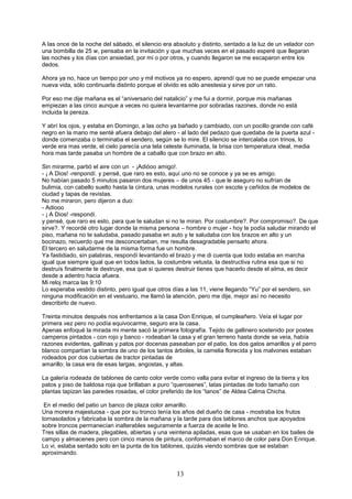 13
A las once de la noche del sábado, el silencio era absoluto y distinto, sentado a la luz de un velador con
una bombilla de 25 w, pensaba en la invitación y que muchas veces en el pasado esperé que llegaran
las noches y los días con ansiedad, por mi o por otros, y cuando llegaron se me escaparon entre los
dedos.
Ahora ya no, hace un tiempo por uno y mil motivos ya no espero, aprendí que no se puede empezar una
nueva vida, sólo continuarla distinto porque el olvido es sólo anestesia y sirve por un rato.
Por eso me dije mañana es el “aniversario del natalicio” y me fui a dormir, porque mis mañanas
empiezan a las cinco aunque a veces no quiera levantarme por sobradas razones, donde no está
incluida la pereza.
Y abrí los ojos, y estaba en Domingo, a las ocho ya bañado y cambiado, con un pocillo grande con café
negro en la mano me senté afuera debajo del alero - al lado del pedazo que quedaba de la puerta azul -
donde comenzaba o terminaba el sendero, según se lo mire. El silencio se intercalaba con trinos, lo
verde era mas verde, el cielo parecía una tela celeste iluminada, la brisa con temperatura ideal, media
hora mas tarde pasaba un hombre de a caballo que con brazo en alto.
Sin mirarme, partió el aire con un - ¡Adióoo amigo!.
- ¡ A Dios! -renpondí. y pensé, que raro es esto, aquí uno no se conoce y ya se es amigo.
No habían pasado 5 minutos pasaron dos mujeres – de unos 45 - que le aseguro no sufrían de
bulimia, con cabello suelto hasta la cintura, unas modelos rurales con escote y ceñidos de modelos de
ciudad y tapas de revistas.
No me miraron, pero dijeron a duo:
- Adiooo
- ¡ A Dios! -respondí.
y pensé, que raro es esto, para que te saludan si no te miran. Por costumbre?. Por compromiso?. De que
sirve?. Y recordé otro lugar donde la misma persona – hombre o mujer - hoy te podía saludar mirando el
piso, mañana no te saludaba, pasado pasaba en auto y te saludaba con los brazos en alto y un
bocinazo, recuerdo que me desconcertaban, me resulta desagradable pensarlo ahora.
El tercero en saludarme de la misma forma fue un hombre.
Ya fastidiado, sin palabras, respondí levantando el brazo y me di cuenta que todo estaba en marcha
igual que siempre igual que en todos lados, la costumbre vetusta, la destructiva rutina esa que si no
destruís finalmente te destruye, esa que si quieres destruir tienes que hacerlo desde el alma, es decir
desde a adentro hacia afuera.
Mi reloj marca las 9:10
Lo esperaba vestido distinto, pero igual que otros días a las 11, viene llegando “Yu” por el sendero, sin
ninguna modificación en el vestuario, me llamó la atención, pero me dije, mejor así no necesito
describirlo de nuevo.
Treinta minutos después nos enfrentamos a la casa Don Enrique, el cumpleañero. Veía el lugar por
primera vez pero no podía equivocarme, seguro era la casa.
Apenas enfoqué la mirada mi mente sacó la primera fotografía. Tejido de gallinero sostenido por postes
camperos pintados - con rojo y banco - rodeaban la casa y el gran terreno hasta donde se veía, había
razones evidentes, gallinas y patos por docenas paseaban por el patio, los dos gatos amarillos y el perro
blanco compartían la sombra de uno de los tantos árboles, la camelia florecida y los malvones estaban
rodeados por dos cubiertas de tractor pintadas de
amarillo; la casa era de esas largas, angostas, y altas.
La galería rodeada de tablones de canto color verde como valla para evitar el ingreso de la tierra y los
patos y piso de baldosa roja que brillaban a puro “querosenes”, latas pintadas de todo tamaño con
plantas tapizan las paredes rosadas, el color preferido de los “tanos” de Aldea Calma Chicha.
En el medio del patio un banco de plaza color amarillo.
Una morera majestuosa - que por su tronco tenía los años del dueño de casa - mostraba los frutos
tornasolados y fabricaba la sombra de la mañana y la tarde para dos tablones anchos que apoyados
sobre troncos permanecían inalterables seguramente a fuerza de aceite le lino.
Tres sillas de madera, plegables, abiertas y una veintena apiladas, esas que se usaban en los bailes de
campo y almacenes pero con cinco manos de pintura, conformaban el marco de color para Don Enrique.
Lo vi, estaba sentado solo en la punta de los tablones, quizás viendo sombras que se estaban
aproximando.
 