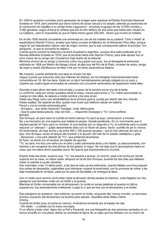 16
En 1924 lo quisieron contratar como generador de imagen para reactivar el Partido Feminista Nacional
fundado en 1918, pero presintió que sería victima de acoso sexual y no aceptó, además ya asesoraba en
la conducción de caballos a su amigo Irineo Leguizamo - el jockey uruguayo de las 12.000 corridas y
4.000 ganadas, según él tenía la certeza que era el niño italiano de dos años que había sido robado en
La Calabria , pero lo importante es que le había hecho ganar 200.000; dinero que invirtió en hoteles.
En el año 1926 decidió concederle una entrevista en uno de los hoteles de su cadena” Tano`s Hotel” al
españolisimo Ramón Franco, aviador que había cruzado el Atlántico en el Hidroavión Plus Ultra, porque
según él, los tatarabuelos habían sido de origen romano, por lo que correspondía aplicar el principio “Ius
sanguinis”, lo que lo convertía en italiano.
Cuenta que le compró la máquina y la donó al gobierno argentino, aunque dice salió publicado en la
Revista Atlántida fundada en 1918, que el donante había sido Ramón Franco, para este abuelo fue un
error menor de su amigo don Constancio Vigil dueño de la editorial.
Minimiza el error de su amigo y reconoce como muy grave uno suyo, fue el denegarle la entrevista
solicitada en 1928 por Martín de Alzaga Unzué, el play boy del Río de la Plata, corredor de autos, amigo
de reyes y dueño del Morocco de New York por no tener ascendencia italiana.
Me impacto, cuando señalando una tapa en el piso me dijo:
Llegue a juntar por entonces sólo dos millones de dólares, los he trabajado financieramente hasta
convertirlos en 18. Ahí los tiene. Están en un tarro herméticamente cerrado colgado en un pozo y
cubierto por cuatro tapas encimadas de cemento con cincuenta centímetros de separación entre ellas.
Azorado a esta altura del relato miré el reloj y a pesar de la sombra era la una de la tarde.
Lo confirmé, nada por comer quedaba sobre la mesa, menos para tomar y “Yu” había acomodado su
cuerpo en dos sillas, la cabeza a media sombra y los pies al sol.
Hasta aquí llegó como una ametralladora de la primera guerra, quizás por efecto del vino, tirando
frases sueltas. De repente se tildo, quedó mas mudo que teléfono celular sin batería.
Pensó y con la mirada extraviada gritó,
- Gringooo,.. que estás haciendo? haragán, inútil, delincuente.
- Que te pasa bestia peluda, viejo de mier.... - respondió Giuseppe o “Yu” como prefiera
llamarlo.
Don Enrique, se paró sacó el cuchillo al mismo tiempo Yú sacó el suyo, comenzaron a mirarse
fijo y se trenzaron en una esgrima que helaba la sangre. Quedé paralizado. En un movimiento que ni
siquiera percibí el Tano sacó un revolver, lo que distrajo por un segundo a Yu, lo suficiente para no poder
esquivar un “planazo” – golpe descendente dado con un facón de plano; facón: cuchillo de por lo menos
50 centímetros, de hoja ancha y de entre 400 y 700 gramos de peso - que lo hizo aterrizar de cara al
piso. Don Enrique, reviso el tanque del revolver y lo apuntó. Ahí salí de mi estado cataléptico y grite:
- Nooooooo. y me paré delante de "Yu", que pretendía levantarse.
El Tano, se sentó con el revolver sin dejarlo de apuntar.
“Yu” se paró, me hizo una seña con el ceño y salió caminando lento y sin hablar, yo desconcertado, con
hambre y sin recuperar los dos tercios de los gastos, lo seguí. No me dejó que lo acompañara hasta su
casa, que me había dicho quedaba cerca. No quería que transcendiera lo ocurrido.
Esperé toda esa tarde, suponía que “ Yu” me pasaría a buscar, no ocurrió, pasé a la noche por donde
suponía era su casa, no había nadie, tampoco en la de Don Enrique, durante los dos días que faltaban
hasta mi partida no pude ubicarlos.
Ese miércoles, a las 13 debía partir, a las diez el calor ya era sofocante, cuando faltaba una hora preparé
dos cartas de despedida, rogándoles que intentaran superar la enemistad, con la promesa de volver y las
dejé entrelazada en el tejido, pasé por la casa de Donatella y le entregue la llave.
Con mi bolso azul camine confundido hasta el almacén donde paraba el colectivo. Justo llegaba con dos
pasajeros que tomaban mate con el chofer y el guarda.
Mientras el chofer conversaba con el almacenero, le conté en pocas palabras al guarda mi última
experiencia, fue absolutamente indiferente. Luego lo vi que se reía con el almacenero y el chofer.
Dos pasajeros se quedaron, tres subimos, se sentó el chofer, el guarda dijo !vamos nomás!, un bocinazo,
el brazo izquierdo del almacenero se levantó para saludar. Quedaba atrás Aldea Calma
Chicha.
Cuando el chofer puso el coche en camino, mirándome sonriente por el espejo me dijo:
- Ahí están. – y señaló con la mano una tapia.
Vi un afiche a todo color, digno de La Piaf y Pavarotti, era una fotografía de dos personas sentadas en un
banco amarillo en una plaza, detrás se recortaba la figura de un sapo que los bañaba con su chorro de
 
