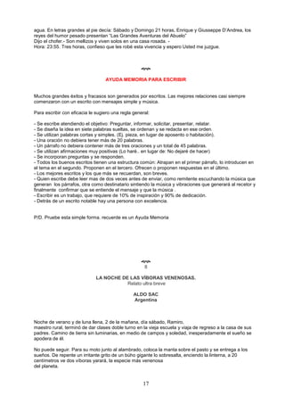 17
agua. En letras grandes al pie decía: Sábado y Domingo 21 horas, Enrique y Giusseppe D’Andrea, los
reyes del humor pesado presentan “Las Grandes Aventuras del Abuelo”
Dijo el chofer.- Son mellizos y viven solos en una casa rosada. -
Hora: 23:55. Tres horas, confieso que les robé esta vivencia y espero Usted me juzgue.

AYUDA MEMORIA PARA ESCRIBIR
Muchos grandes éxitos y fracasos son generados por escritos. Las mejores relaciones casi siempre
comenzaron con un escrito con mensajes simple y música.
Para escribir con eficacia le sugiero una regla general:
- Se escribe atendiendo el objetivo: Preguntar, informar, solicitar, presentar, relatar.
- Se diseña la idea en siete palabras sueltas, se ordenan y se redacta en ese orden.
- Se utilizan palabras cortas y simples. (Ej. pieza, en lugar de aposento o habitación).
- Una oración no debiera tener más de 20 palabras.
- Un párrafo no debiera contener más de tres oraciones y un total de 45 palabras.
- Se utilizan afirmaciones muy positivas (Lo haré.. en lugar de: No dejaré de hacer)
- Se incorporan preguntas y se responden.
- Todos los buenos escritos tienen una estructura común: Atrapan en el primer párrafo, lo introducen en
el tema en el segundo. Proponen en el tercero. Ofrecen o proponen respuestas en el último.
- Los mejores escritos y los que más se recuerdan, son breves.
- Quien escribe debe leer mas de dos veces antes de enviar, como remitente escuchando la música que
generan los párrafos, otra como destinatario sintiendo la música y vibraciones que generará al recetor y
finalmente confirmar que se entiende el mensaje y que la música .
- Escribir es un trabajo, que requiere de 10% de inspiración y 90% de dedicación.
- Detrás de un escrito notable hay una persona con excelencia.
P/D. Pruebe esta simple forma. recuerde es un Ayuda Memoria

8
LA NOCHE DE LAS VÍBORAS VENENOSAS.
Relato ultra breve
ALDO SAC
Argentina
Noche de verano y de luna llena, 2 de la mañana, día sábado, Ramiro,
maestro rural, terminó de dar clases doble turno en la vieja escuela y viaja de regreso a la casa de sus
padres. Camino de tierra sin luminarias, en medio de campos y soledad, inesperadamente el sueño se
apodera de él.
No puede seguir. Para su moto junto al alambrado, coloca la manta sobre el pasto y se entrega a los
sueños. De repente un irritante grito de un búho gigante lo sobresalta, enciendo la linterna, a 20
centímetros ve dos víboras yarará, la especie más venenosa
del planeta.
 
