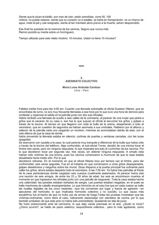 18
Siente que le pican el tobillo, son mas de cien, están prendidas, corre 50, 100
metros, no puede respirar, siente que su corazón va a estallar, se baña en transpiración. ve un charco de
agua, mete el pié y cae resignado, siente el tan mentado alivio previo a la muerte, sehan desprendido.
Ese final ha quedado en la memoria de los vecinos. Seguro que nunca más
Ramiro pondrá su manta sobre un hormiguero.
Tiempo utilizado para este relato intuitivo: 10 minutos. Usted no tiene 10 minutos?

9
ASESINATO COLECTIVO
Maria Luisa Andrade Cardozo
Lima – Perú
Faltaba media hora para las 4:00 am. Cuando una llamada sobresalto al oficial Gustavo Hilares, que se
encontraba de turno, no era muy frecuente llamadas a esa hora por lo que tuvo una hora de demora para
contestar y organizar la salida en la patrulla junto con dos sub-oficiales.
Había recibido una llamada de auxilio a seis calles de la comisaría, al parecer de una mujer que pedía a
gritos que la sacaran de su casa o, eso fue lo que supuso el oficial al escuchar los gritos y golpes a
través de la bocina. Al tiempo en que llegaron con toda la bulla de la sirena, despertando a todo el
vecindario, que en cuestión de segundos se habían asomado a sus umbrales. Hablaron por el altavoz y
salieron de la patrulla cada uno cargando un revolver, mientras se acomodaban detrás de esta, con el
solo dilema de que la casa de donde
había provenido la llamada estaba en silencio; cortinas de puertas y ventanas cerradas, con las luces
apagadas.
Se acercaron con cautela a la casa, la cual parecía muy tranquila a diferencia de la bulla que había oído
a través de la bocina del teléfono. Algo confundido, el sub-oficial Torres, decidió de una irónica tocar el
timbre tres veces, pero sin ninguna respuesta, lo que imperaba era solo el cuchicheo de los vecinos. Por
lo que decidieron tocar por segunda vez, tres veces, sin obtener ninguna respuesta. A simple vista
habían sido victimas de una broma, pues los vecinos comenzaron a murmurar de que la casa estaba
desabitada hacia medio año. Por lo que
decidieron retirarse. En el momento en que el oficial Hilares toco por tercera vez el timbre, para dar
conformidad, seis veces seguidas. Fue en el instante en que comenzaron a oírse gritos desesperados,
golpes desastrosos y rasguños sobre los muros. Doce disparos a la puerta principal fue suficiente para
callar los gritos; ahora estaba despierto todo el vecindario. A las 7:00 am. Ya había tres patrullas al frente
de la casa yambulancias donde cargaban seis cuerpos cruelmente asesinados. Al parecer había sido
una reunión de seis amigos, de entre los 23 y 30 años de edad, los seis se encontraron muertos al
momento en que ingresaron los oficiales junto con una patrulla de resguardo. Toda la casa estaba hecha
una calamidad: las paredes estaban bañadas de sangre. Las puertas estaban rasgadas, en el suelo se
hallo mechones de cabello ensangrentados. Lo que horrorizo en el caso fue que en cada cuerpo se hallo
las huellas digitales de los cinco restantes –que los convertían por lugar y fuerza de agresión –en
ejecutores del homicidio, lo que implicaba homicidio colectivo y no suicidio. Lo que causo más
escalofríos fue el hecho de que no hubo uso de armas de fuego.Todas las pruebas mostraban que las
víctimas-victimarias, como diera el caso, habíansido asesinadas con utensilios de cocina, por lo que
también probaban de que este acto no había sido premeditado. Quedando en tela de juicio.
No hubo sobreviviente ante tal carnicería, lo que dejo varias premisas en el aire: ¿Quién lo inició?
¿Cómo ocurrió?, se hablo de pacto satánico, esquizofrenia colectiva... pero lo más agobiante, como
 