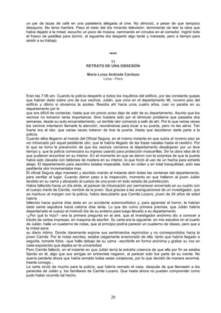 20
un par de tazas de café en una pastelería allegada al cine. No almorzó, a pesar de que tampoco
desayuno. No tenia hambre. Paso el resto del día mirando televisión, terminando de leer la obra que
había dejado a la mitad, escucho un poco de música, caminando en círculos en el comedor. Ingirió todo
el frasco de pastillas para dormir, al siguiente día despertó algo tarde y mareada, pero a tiempo para
asistir a su trabajo.

11
RETRATO DE UNA OBSESIÓN
Maria Luisa Andrade Cardozo
Lima - Perú
Eran las 7:06 am. Cuando la policía despertó a todos los inquilinos del edificio, por las constante quejas
que habían dado sobre uno de sus vecinos. Julián, que vivía en el departamento 96, noveno piso del
edificio y último si obviamos la azotea. Residía ahí hacia unos cuatro años, casi no paraba en su
departamento por lo
que era difícil de contactar, hasta que sin previo aviso dejo de salir de su departamento. Asunto que los
vecinos no tomaron tanta importancia. Sino hubiera sido por el diminuto problema que pasados dos
semanas, desde su auto encarcelamiento, un terrible olor comenzó a salir de ahí. Por lo que varias veces
los vecinos intentaron llamarle la atención, reuniéndose para tocar a su puerta, pero no les abría. Tan
fuerte era el olor, que varias veces trataron de tirar la puerta. Hasta que decidieron darle parte a la
policía.
Cuando ellos llegaron al mando del Oficial Segura, en el mismo instante en que subía al noveno piso se
vio intoxicado por aquel pestilente olor, que le habría llegado de las fosas nasales hasta el cerebro. Por
lo que se tomo la prevención de que los vecinos cercanos al departamento desalojaran por un leve
tiempo y, que la policía comenzara su ingreso usando para protección mascarillas. Sin la clara idea de lo
que pudieran encontrar en su interior. En el momento en que se dieron con la sorpresa de que la puerta
había sido clavada con tablones de madera en su interior, lo que forzó al uso de un hacha para echarla
abajo. El departamento para asombro estaba impecable, todo en orden y en total tranquilidad, solo ese
pestilente olor incrementaba mas.
El oficial Segura algo mareado y aturdido mando al instante abrir todas las ventanas del departamento,
para ventilar el lugar. Cuando dieron paso a la inspección, momento en que hallaron al joven Julián
tendido en su cama y abrazado al cuerpo de una joven en todo estado de putrefacción.
Había fallecido hacia un día atrás, al parecer de intoxicación por permanecer encerrado en su cuarto con
el cuerpo inerte de Camila, nombre de la joven. Que gracias a las averiguaciones de un investigador, que
se mantuvo al margen con la policía, había descubierto que Camila Lozano, joven de 24 años de edad
habría
fallecido hacia quince días atrás en un accidente automovilístico y, para agrandar el horror, le habían
dado santa sepultura hacia catorce días atrás. Lo que dio como primera premisa, que Julián habría
desenterrado el cuerpo el mismo0 día de su entierro para luego llevarlo a su departamento.
-¿Por qué lo hizo? –era la primera pregunta en el aire, que el investigador anónimo dio a conocer a
través de cartas impresas, en maquina de escribir. Su carta era la siguiente: en mis estudios en el cuarto
de Julián, halle un cuaderno de notas, que al principio podría parecer un cuaderno de clases, pero que a
la mitad sería
su diario intimo. Donde claramente expone sus sentimientos reprimidos y no correspondidos hacia la
joven Camila. Por la notas escritas, estaba ciegamente enamorado de ella, tanto que habría llegado a
seguirla, tomarle fotos –que halle debajo de su cama –escribirle en forma anónima y grabar su voz en
cada exposición que dejaba en la universidad.
Pero Camila falleció, en el instante en que Julián tenía la extraña creencia de que ella por fin se estaba
fijando en él, algo que sus amigas en entrevista negaron, al parecer solo fue parte de su mente. No
quería perderla ahora que había armado todas estas conjeturas, por lo que decidió de manera anormal,
traerla consigo...
La carta sirvió de mucho para la policía, que habría cerrado el caso, después de que llamasen a los
parientes de Julián y, los familiares de Camila Lozano. Que hasta ahora no pueden comprender como
pudo haber ocurrido tal hecho.
 