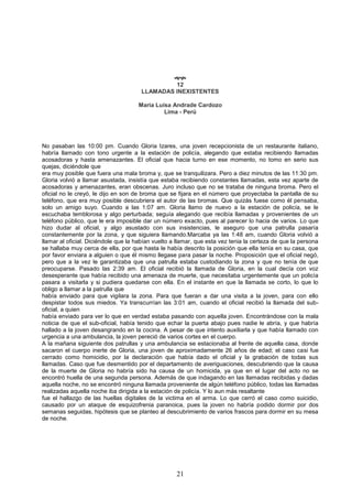 21

12
LLAMADAS INEXISTENTES
Maria Luisa Andrade Cardozo
Lima - Perú
No pasaban las 10:00 pm. Cuando Gloria Izares, una joven recepcionista de un restaurante italiano,
habría llamado con tono urgente a la estación de policía, alegando que estaba recibiendo llamadas
acosadoras y hasta amenazantes. El oficial que hacia turno en ese momento, no tomo en serio sus
quejas, diciéndole que
era muy posible que fuera una mala broma y, que se tranquilizara. Pero a diez minutos de las 11:30 pm.
Gloria volvió a llamar asustada, insistía que estaba recibiendo constantes llamadas, esta vez aparte de
acosadoras y amenazantes, eran obscenas. Juro incluso que no se trataba de ninguna broma. Pero el
oficial no le creyó, le dijo en son de broma que se fijara en el número que proyectaba la pantalla de su
teléfono, que era muy posible descubriera el autor de las bromas. Que quizás fuese como él pensaba,
solo un amigo suyo. Cuando a las 1:07 am. Gloria llamo de nuevo a la estación de policía, se le
escuchaba temblorosa y algo perturbada; seguía alegando que recibía llamadas y provenientes de un
teléfono público, que le era imposible dar un número exacto, pues al parecer lo hacia de varios. Lo que
hizo dudar al oficial, y algo asustado con sus insistencias, le aseguro que una patrulla pasaría
constantemente por la zona, y que siguiera llamando.Marcaba ya las 1:48 am, cuando Gloria volvió a
llamar al oficial. Diciéndole que la habían vuelto a llamar, que esta vez tenia la certeza de que la persona
se hallaba muy cerca de ella, por que hasta le había descrito la posición que ella tenía en su casa, que
por favor enviara a alguien o que él mismo llegase para pasar la noche. Proposición que el oficial negó,
pero que a la vez le garantizaba que una patrulla estaba custodiando la zona y que no tenía de que
preocuparse. Pasado las 2:39 am. El oficial recibió la llamada de Gloria, en la cual decía con voz
desesperante que había recibido una amenaza de muerte, que necesitaba urgentemente que un policía
pasara a visitarla y si pudiera quedarse con ella. En el instante en que la llamada se corto, lo que lo
obligo a llamar a la patrulla que
había enviado para que vigilara la zona. Para que fueran a dar una visita a la joven, para con ello
despistar todos sus miedos. Ya transcurrían las 3:01 am, cuando el oficial recibió la llamada del sub-
oficial, a quien
había enviado para ver lo que en verdad estaba pasando con aquella joven. Encontrándose con la mala
noticia de que el sub-oficial, había tenido que echar la puerta abajo pues nadie le abría, y que habría
hallado a la joven desangrando en la cocina. A pesar de que intento auxiliarla y que había llamado con
urgencia a una ambulancia, la joven pereció de varios cortes en el cuerpo.
A la mañana siguiente dos patrullas y una ambulancia se estacionaba al frente de aquella casa, donde
sacaron el cuerpo inerte de Gloria, una joven de aproximadamente 26 años de edad; el caso casi fue
cerrado como homicidio, por la declaración que había dado el oficial y la grabación de todas sus
llamadas. Caso que fue desmentido por el departamento de averiguaciones, descubriendo que la causa
de la muerte de Gloria no habría sido ha causa de un homicida, ya que en el lugar del acto no se
encontró huella de una segunda persona. Además de que indagando en las llamadas recibidas y dadas
aquella noche, no se encontró ninguna llamada proveniente de algún teléfono público, todas las llamadas
realizadas aquella noche iba dirigida a la estación de policía. Y lo aun más resaltante
fue el hallazgo de las huellas digitales de la victima en el arma. Lo que cerró el caso como suicidio,
causado por un ataque de esquizofrenia paranoica, pues la joven no habría podido dormir por dos
semanas seguidas, hipótesis que se planteo al descubrimiento de varios frascos para dormir en su mesa
de noche.
 