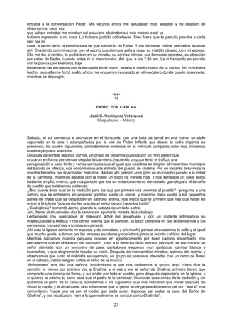 23
entraba a la conversación Feder. Mis vecinos ahora me saludaban mas seguido y no dejaban de
observarme, cada vez
que salía o entraba; me miraban así estuviera alejándome a seis metros o así ya
hubiera ingresado a mi casa. Lo hubiera podido sobrellevar. Sino fuera que la patrulla pasaba a cada
rato por mi
casa. A veces tenía la extraña idea de que sabían lo de Feder. Trate de tomar calma, pero ellos estaban
ahí. Charlando con mi vecina, con el vecino que siempre salía a regar su maldito césped, con mi esposa.
Ella me iba a vender, lo podía leer en su mirada, su sonrisa irónica, sus llamadas secretas, su obsesión
por saber de Feder, cuando antes ni lo mencionaba. Así que, a las 7:46 am. La vi hablando en secreto
con la policía (por teléfono), baje
lentamente las escaleras con la escopeta en la mano, estaba a medio metro de la cocina. No lo hubiera
hecho, pero ella me forzó a ello; ahora me encuentro recostado en el repostero donde puedo observarla,
mientras se desangra.

14
PASEO POR CHALMA
José G. Rodríguez Velázquez
Chapultepec – México
Sábado, el sol comienza a asomarse en el horizonte, con una torta de tamal en una mano, un atole
capurrado en la otra y acompañados por la voz de Pedro Infante que desde la radio imponía su
presencia, los cuatro tripulantes, cómodamente sentados en el vehículo compacto color rojo, iniciamos
nuestra pequeña aventura..
Después de sortear algunas curvas, un grupo de becerros guiados por un niño pastor que
cruzaron en forma por demás singular la carretera, haciendo un poco lento el tráfico, una
peregrinación a paso lento y varios vehículos que al igual que nosotros se dirigían al misterioso municipio
del Estado de México, nos encontramos a la entrada del pueblo de chalma. Por un instante detuvimos la
marcha frenados por la actividad matutina. ¡Métalo ahí patrón! –nos gritó un muchacho parado a la mitad
de la carretera, mientras agitaba con la mano un trapo de franela roja, y nos señalaba un solar autos
bastante amplio, mismo, que nos pareció que era un estacionamiento demasiado grande para el tamaño
de pueblo que estábamos visitando.
¿Nos puede decir cual es la tradición para los que por primera vez venimos al pueblo? –pregunte a una
señora que se entretenía en preparar gorditas sobre un comal, y mientras daba vuelta a los pequeños
panes de masa que ya despedían un sabroso aroma, nos indicó que lo primero que hay que hacer es
entrar a la iglesia “pos pa dar las gracias al señor de por haberlos traído”
¿Cuál iglesia? comentó Jaime, girando la cabeza de un lado a otro.
-ahí, frente al ahuehuete- dijo la señora sin apartar la mirada de su trabajo.
Lentamente nos acercamos al milenario árbol del ahuehuete y por un instante admiramos su
majestuosidad y belleza y nos dimos cuenta que al parecer, su labor consistía en dar la bienvenida a los
peregrinos, transeúntes y turistas en general.
Ahí está la Iglesia comento mi esposa, y de inmediato y sin mucho pensar atravesamos la calle y al igual
que mucha gente, subimos por las terrosas escaleras y nos introdujimos al recinto católico del lugar.
Mientras hacíamos nuestra pequeña oración en agradecimiento por buen camino encontrado, nos
percatamos que en el exterior del santuario, justo a la derecha de la entrada principal, se encontraba un
señor ataviado con un sombrero de paja, pantalones vaqueros muy gastados, camisa blanca y
huaraches, y que alegremente tocaba su violín. Después de intercambiar miradas, salimos del recinto y
observamos que junto al violinista sexagenario, un grupo de personas ataviadas con un ramo de flores
en la cabeza, daban alegres saltos al ritmo de la música.
“Anímensen” nos dijo una señora, invitándonos a que nos uniéramos al grupo “aquí como dice la
canción: si vienes por primera vez a Chalma, y si vas a ver al señor de Chalma, primero tienes que
comprarte una corona de flores, y así andar por todo el pueblo, para después depositarla en la iglesia, y
si quieres te adorno tu carro para que el padre te lo ventisca”. Haciendo caso omiso de la tradición y sin
quitarnos la gorra de la cabeza, solicitamos a los lugareños que nos indicaran que hacer después de
visitar la capilla y el ahuehuete. Nos informaron que la gente se dirige seis kilómetros pal sur, “eso si” nos
comentaron, “cada uno va por el medio que cada quien disponga pa’ visitar la casa del Señor de
Chalma”, y nos recalcaron, “van a lo que realmente se conoce como Chalmita”.
 