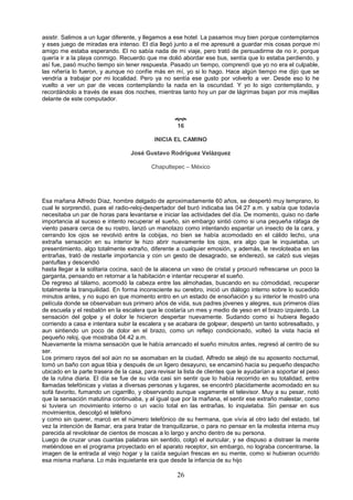 26
asistir. Salimos a un lugar diferente, y llegamos a ese hotel. La pasamos muy bien porque contemplarnos
y eses juego de miradas era intenso. El día llegó junto a el me apresuré a guardar mis cosas porque mi
amigo me estaba esperando. El no sabía nada de mi viaje, pero trató de persuadirme de no ir, porque
quería ir a la playa conmigo. Recuerdo que me dolió abordar ese bus, sentía que lo estaba perdiendo, y
así fue, pasó mucho tiempo sin tener respuesta. Pasado un tiempo, comprendí que yo no era el culpable,
las niñería lo fueron, y aunque no confíe más en mí, yo si lo hago. Hace algún tiempo me dijo que se
vendría a trabajar por mi localidad. Pero ya no sentía ese gusto por volverlo a ver. Desde eso lo he
vuelto a ver un par de veces contemplando la nada en la oscuridad. Y yo lo sigo contemplando, y
recordándolo a través de esas dos noches, mientras tanto hoy un par de lágrimas bajan por mis mejillas
delante de este computador.

16
INICIA EL CAMINO
José Gustavo Rodríguez Velázquez
Chapultepec – México
Esa mañana Alfredo Díaz, hombre delgado de aproximadamente 60 años, se despertó muy temprano, lo
cual le sorprendió, pues el radio-reloj-despertador del buró indicaba las 04:27 a.m. y sabía que todavía
necesitaba un par de horas para levantarse e iniciar las actividades del día. De momento, quiso no darle
importancia al suceso e intento recuperar el sueño, sin embargo sintió como si una pequeña ráfaga de
viento pasara cerca de su rostro, lanzó un manotazo como intentando espantar un insecto de la cara, y
cerrando los ojos se revolvió entre la cobijas, no bien se había acomodado en el cálido lecho, una
extraña sensación en su interior le hizo abrir nuevamente los ojos, era algo que le inquietaba, un
presentimiento, algo totalmente extraño, diferente a cualquier emosión, y además, le revoloteaba en las
entrañas, trató de restarle importancia y con un gesto de desagrado, se enderezó, se calzó sus viejas
pantuflas y descendió
hasta llegar a la solitaria cocina, sacó de la alacena un vaso de cristal y procuró refrescarse un poco la
garganta, pensando en retornar a la habitación e intentar recuperar el sueño.
De regreso al tálamo, acomodó la cabeza entre las almohadas, buscando en su cómodidad, recuperar
totalmente la tranquilidad. En forma inconsciente su cerebro, inició un diálogo interno sobre lo sucedido
minutos antes, y no supo en que momento entro en un estado de ensoñación y su interior le mostró una
película donde se observaban sus primero años de vida, sus padres jóvenes y alegres, sus primeros días
de escuela y el resbalón en la escalera que le costaría un mes y medio de yeso en el brazo izquierdo. La
sensación del golpe y el dolor le hicieron despertar nuevamente. Sudando como si hubiera llegado
corriendo a casa e intentara subir la escalera y se acabara de golpear, despertó un tanto sobresaltado, y
aun sintiendo un poco de dolor en el brazo, como un reflejo condicionado, volteó la vista hacia el
pequeño reloj, que mostraba 04.42 a.m.
Nuevamente la misma sensación que le había arrancado el sueño minutos antes, regresó al centro de su
ser.
Los primero rayos del sol aún no se asomaban en la ciudad, Alfredo se alejó de su aposento nocturnal,
tomó un baño con agua tibia y después de un ligero desayuno, se encaminó hacia su pequeño despacho
ubicado en la parte trasera de la casa, para revisar la lista de clientes que le ayudarían a soportar el peso
de la rutina diaria. El día se fue de su vida casi sin sentir que lo había recorrido en su totalidad, entre
llamadas telefónicas y vistas a diversas personas y lugares, se encontró placidamente acomodado en su
sofá favorito, fumando un cigarrillo, y observando aunque vagamente el televisor. Muy a su pesar, notó
que la sensación matutina continuaba, y al igual que por la mañana, el sentir ese extraño malestar, como
si tuviera un movimiento interno o un vacío total en las entrañas, lo inquietaba. Sin pensar en sus
movimientos, descolgó el teléfono
y como sin querer, marcó en el número telefónico de su hermana, que vivía al otro lado del estado, tal
vez la intención de llamar, era para tratar de tranquilizarse, o para no pensar en la molestia interna muy
parecida al revolotear de cientos de moscas a lo largo y ancho dentro de su persona.
Luego de cruzar unas cuantas palabras sin sentido, colgó el auricular, y se dispuso a distraer la mente
metiéndose en el programa proyectado en el aparato receptor, sin embargo, no lograba concentrarse, la
imagen de la entrada al viejo hogar y la caída seguían frescas en su mente, como si hubieran ocurrido
esa misma mañana. Lo más inquietante era que desde la infancia de su hijo
 