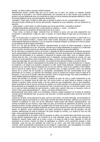27
Andrés, no había vuelto a recordar el fatal incidente.
Rápidamente pensó: ¿tendrá algo que ver mi sueño con mi hijo?, sin perder un instante, levantó
nuevamente el auricular y con manos temblorosas, los musculos de la cara tensos cual cuerdas de
guitarra, la boca totalmente seca, la mirada fija en cada uno de los botones del aparato telefónico, marco
el número telefónico de la casa del ingeniero Andrés Díaz.
¿Abuelito?, ¡hola!, este, mi papá no está, pero si quieres, te paso a mi ma‚, ¡mamá habla mi abue!
-escuchó el grito infantil por la bocina del auricular. Después de unos instantes, una voz femenina se
escuchó:
- ¡Hola suegro!, ¿cómo está? ¡no sabe el gusto que me da escucharlo!, ¿buscaba a Andrés?
- Simplemente estaba viendo la tele, y como pensé en ustedes, y... pues..., me atreví a
llamarlos. Externó con desánimo al escuchar la voz de su nuera.
- Pues, Andy, no tarda en llegar -comentó Eva- se retrasó un poco, por que está preparando una
convención o presentación o algo así, pero, si quiere, en cuanto llegue le digo que se comunique con
usted.
- No, no te preocupes, no quería dar molestias, simplemente, llamé para escucharlos, y sobre todo a mi
nieto, en otra ocasión le llamo, y espero tener mejor suerte. Después de colgar el teléfono, se quedó
contemplando fijamente el televisor, y así sin observar el aparato receptor, el cansancio lo hizo su presa,
y muy despacio lo llevo hasta el dormitorio...
04:37 a.m. los ojos de Alfredo se abrieron repentinamente, el sueño se había escapado y ahora el
insomnio se apoderaba de su ser. De pronto, recordó que lo había despertado su propia voz y lo llamaba
por su nombre, al mismo tiempo que alcanzaba a escuchjar el balbuceo de otras palabras
No sé -dijo para sus adentros- eso no es normal, y después de dicho pensamiento, la extraña sensación
que lo acompañaba el día anterior dentro de las entrañas, hizo acto de presencia. Se enderezó del lecho,
acomodó las almohadas en la cabecera y colocando la cabeza entre ellas, inció un diálogo interno.
Tantos años de vida, y me estoy inquietando por un despertar, aunque realmente es curioso, por que
han sido un tanto agresivos, pero la secuela que dejan, ¡a como me molestó el día de ayer!. En fin, será
mejor que haga algo, por que de lo contrario, voy a estar el resto del día cansado y con poco ánimo.
Unos instantes mas, estuvo contemplando la oscuridad de su habitación y como lanzado por un resorte,
se enderezó y se dirigió a la cocineta a preparar un café. Varias horas después, mientras realizaba el
recorrido en su vehículo hacia el despacho de uno de sus clientes, sintió en su espalda un hilo helado,
que le recorría la espina dorsal, y junto con el pequeño rayo, un ligero recuerdo, como una película
acerca de su primer dia de escuela en preescolar, acompañada del olor inconfundible de la ropa
planchada por su madre. La reacción fue inmediata, buscó la manera de conducir hacia la orilla de la
banqueta, y una vez en el arrollo, salió del automóvil, como si huyera de algo. Sus manos temblaban su
rostro estaba totalmente bañado en sudor, sacó del bolso
trasero del pantalón un pañuelo y después de quitarse el sudor de cara y cuello, lentamente se fue
acercando a su modesto movil de color rojo. Sin mucho ánimo, se sentó frente al volante y trató de
rehacer la escena vivida minutos antes, y se dio cuenta de que simplemente, tras un leve escalofrío,
había recordado el día en que por primera vez asistía a un centro escolar, lo sorprendente, era la unión
del sentimiento en la espalda con el recuerdo tan real, y el hecho de que por un momento meditó, nunca
en mi vida me había acordado de ese momento, y sobre todo, pareció, más que un recuerdo, como un
¿filme?, Dios ¿qué está pasándome?... acaso, ¿me estoy volviendo loco?....
Aparentemente todo había vuelto a la normalidad, inclusive, estaba quedando en el olvido el incidente
ocurrido dentro del Renault rojo, ya que por casi dos días, no había sucedido nada “anormal” en la vida
de don Alfredo.
Jueves por la tarde, en las afuera de la casa, corría un aire fuerte, y el dueño del lugar, se encontraba sin
preocupación alguna acomodando su ropa recién recibida del centro de lavado, silbando una canción sin
melodía, la distribuía en cada uno de los diferentes niveles dentro del closset, repentinamente, una
camisa se deslizó de sus manos y cayó hasta sus pies, al momento de agacharse, le pareció, que una
pequeña sombra cruzaba volando por el pasillo hacia el fondo de la casa, y a su memoria, llegó como
una tromba la escena donde estaba recibiendo de manos de la directora de la escuela primaria a donde
asistió, un diploma, como reconocimiento, por haber concluido el segundo año de estudios, con las
mejores calificaciones de toda la institución. No pudo recoger la camisa, y su instinto lo hizo huir del
lugar, como pudo llegó hasta el poché de la
casa, y recargándose en la puerta, trató de recuperar la calma. Su corazón latía más fuerte que nunca,
de las últimas experiencias ésta, se convertía en la más relevante, pues la sombra que atravesó la
habitación, pareció haber salido de la nada y correr a lo largo de toda la casa, dejando un halo de
ansiedad en la misma. Cientos de ideas se agolpaban su cerebro, como queriendo escapar a toda
velocidad, ¿qué era eso que acababa de cruzar por su cara?, ¿por qué cada suceso que estaba
viviendo, venía acompañado nuevamente de una imagen?, y sobre todo, ¿por qué llegaban a su mente
esas reproducciones, las cuales, a lo largo de su vida, no las había intentado
 