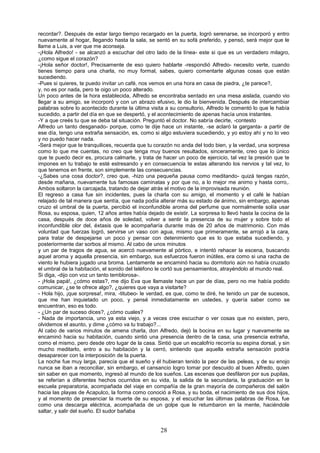 28
recordar?. Después de estar largo tiempo recargado en la puerta, logró serenarse, se incorporó y entro
nuevamente al hogar, llegando hasta la sala, se sentó en su sofá preferido, y pensó, será mejor que le
llame a Luis, a ver que me aconseja.
-¡Hola Alfredo! - se alcanzó a escuchar del otro lado de la línea- este si que es un verdadero milagro,
¿como sigue el corazón?
-¡Hola señor doctor!, Precisamente de eso quiero hablarte -respondió Alfredo- necesito verte, cuando
tienes tiempo para una charla, no muy formal, sabes, quiero comentarte algunas cosas que están
sucediendo.
-Pues si quieres, te puedo invitar un café, nos vemos en una hora en casa de piedra, ¿te parece?,
y, no es por nada, pero te oigo un poco alterado.
Un poco antes de la hora establecida, Alfredo se encontraba sentado en una mesa aislada, cuando vio
llegar a su amigo, se incorporó y con un abrazo efusivo, le dio la bienvenida. Después de intercambiar
palabras sobre lo acontecido durante la última visita a su consultorio, Alfredo le comentó lo que le había
sucedido, a partir del día en que se despertó, y el acontecimiento de apenas hacía unos instantes.
-Y a que creés tu que se deba tal situación. Preguntó el doctor. No sabría decirte, -contesto
Alfredo un tanto desganado- porque, como te dije hace un instante, -se aclaró la garganta- a partir de
ese día, tengo una extraña sensación, es, como si algo estuviera sucediendo, y yo estoy ahí y no lo veo
y no puedo hacer nada.
-Será mejor que te tranquilices, recuerda que tu corazón no anda del todo bien, y la verdad, una sorpresa
como lo que me cuentas, no creo que tenga muy buenos resultados, sinceramente, creo que lo único
que te puedo decir es, procura calmarte, y trata de hacer un poco de ejercicio, tal vez la presión que te
impones en tu trabajo te esté estresando y en consecuencia te estas alterando los nervios y tal vez, lo
que tenemos en frente, son simplemente las consecuencias.
-¿Sabes una cosa doctor?, creo que, -hizo una pequeña pausa como meditando- quizá tengas razón,
desde mañana, nuevamente tus famosas caminatas y por que no, a lo mejor me animo y hasta corro,.
Ambos soltaron la carcajada, tratando de dejar atrás el motivo de la improvisada reunión.
El regreso a casa fue sin incidentes, pues la charla con su amigo, el momento y el café le habían
relajado de tal manera que sentía, que nada podía alterar más su estado de ánimo, sin embargo, apenas
cruzo el umbral de la puerta, percibió el inconfundible aroma del perfume que normalmente solía usar
Rosa, su esposa, quien, 12 años antes había dejado de existir. La sorpresa lo llevó hasta la cocina de la
casa, después de doce años de soledad, volver a sentir la presencia de su mujer y sobre todo el
inconfundible olor del, éxtasis que le acompañaría durante más de 20 años de matrimonio. Con más
voluntad que fuerzas logró, servirse un vaso con agua, mismo que primeramente, se arrojó a la cara,
para tratar de despejarse un poco y pensar con detenimiento que es lo que estaba sucediendo, y
posteriormente dar sorbos al mismo. Al cabo de unos minutos
y un par de tragos de agua, se acercó nuevamente al pórtico, e intentó rehacer la escena, buscando
aquel aroma y aquella presencia, sin embargo, sus esfuerzos fueron inútiles, era como si una racha de
viento le hubiera jugado una broma. Lentamente se encaminó hacia su dormitorio aún no había cruzado
el umbral de la habitación, el sonido del teléfono le cortó sus pensamientos, atrayéndolo al mundo real.
Si diga, -dijo con voz un tanto temblorosa-.
- ¡Hola papá!, ¿cómo estas?, me dijo Eva que llamaste hace un par de días, pero no me había podido
comunicar, ¿se te ofrece algo?, ¿quieres que vaya a visitarte?
- Hola hijo, ¡que sorpresa!, mira, -titubeo- le verdad, es que, como te diré, he tenido un par de sucesos,
que me han inquietado un poco, y pensé inmediatamente en ustedes, y quería saber como se
encuentran, eso es todo.
- ¿Un par de suceso dices?, ¿cómo cuales?
- Nada de importancia, uno ya esta viejo, y a veces cree escuchar o ver cosas que no existen, pero,
olvidemos el asunto, y dime ¿cómo va tu trabajo?...
Al cabo de varios minutos de amena charla, don Alfredo, dejó la bocina en su lugar y nuevamente se
encaminó hacia su habitación, cuando sintió una presencia dentro de la casa, una presencia extraña,
como el mismo, pero desde otro lugar de la casa. Sintió que un escalofrío recorría su espina dorsal, y sin
mucho meditarlo, entro a su habitación y la cerró, sintiendo que aquella extraña sensación podría
desaparecer con la interposición de la puerta.
La noche fue muy larga, parecía que el sueño y él hubieran tenido la peor de las peleas, y de su enojo
nunca se iban a reconciliar, sin embargo, el cansancio logro tomar por descuido al buen Alfredo, quien
sin saber en que momento, ingresó al mundo de los sueños. Las escenas que desfilaron por sus pupilas,
se referían a diferentes hechos ocurridos en su vida, la salida de la secundaria, la graduación en la
escuela preparatoria, acompañada del viaje en compañía de la gran mayoría de compañeros del salón
hacia las playas de Acapulco, la forma como conoció a Rosa, y su boda, el nacimiento de sus dos hijos,
y al momento de presenciar la muerte de su esposa, y el escuchar las últimas palabras de Rosa, fue
como una descarga eléctrica, acompañada de un golpe que le retumbaron en la mente, haciéndole
saltar, y salir del sueño. El sudor bañaba
 