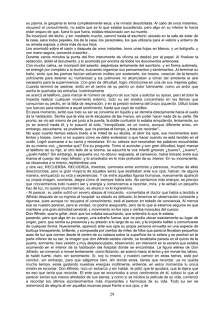 29
su pijama, la garganta la tenía completamente seca, y la mirada desorbitada. Al cabo de unos instantes,
recuperó el conocimiento, no sabía que es lo que estaba sucediendo, pero algo en su interior le hacía
estar seguro de que, fuera lo que fuera, estaba relacionado con su muerte.
Se incorporó del lecho, y sin meditarlo mucho, caminó hasta el escritorio ubicado en la sala de estar de
la casa, saco todos papeles, los de la casa, los personales, los que utilizaría para el velorio y entierro de
su amada esposa, y otros más de sus hijos.
Los acomodó sobre el cajón y después de unos instantes, tomo unas hojas en blanco, y un bolígrafo, y
con mano segura, comenzó a escribir...
Durante varios minutos la punta del fino instrumento de oficina se deslizó por el papel. Al finalizar la
redacción, dobló el documento, y lo acomodó por encima de todos los documentos anteriores.
Con mucha calma, se incorporó del asiento, alejándose lentamente del escritorio, y en forma autómata,
se entregó por completo a la ducha, buscando organizar sus pensamientos y sentimientos. Al terminar su
baño, sintió que las piernas hacían esfuerzos inútiles por sostenerlo, los brazos, carecían de la tensión
sufciciente para detener su humanidad y los pulmones no alcanzaban a tomar del ambiente el aire
necesario para la supervivencia. Con gran de dificultad, logro introducirse en una de sus mejores galas.
Cuando terminó de vestirse, sintió en el centro de su pecho un dolor fulminante, como un ardor que
sentía le quemaba las entrañas. Instintivamente
se acercó al teléfono, para marcar el número de alguno de sus hijos y solicitar su apoyo, pero el dolor le
impedía realizar cualquier movimiento externo, todo su ser estaba concentrado en las llamas que
consumían su pecho, en la falta de respiración, y en la presión extrema del brazo izquierdo. Utilizó todas
sus fuerzas para resistirse a aquel sentimiento, hasta que cayó de rodillas.
En esos momento, sintió que todo su ser se convertía en líquido y se derretía directamente hacia el suelo
da la habitación. Sentía que la vida se le escapaba de las manos, sin poder hacer nada de su parte. De
pronto, se vio así mismo de pie junto a la puerta, la doble confusión lo estaba aniquilando, lentamente, su
yo se acercó hasta él, y le susurró al oído, “tranquilízate, es un nuevo, aunque diferente aviso, sin
embargo, escuchame, es prudente, que no pierdas el tiempo, y trata de recordar”...
No supo cuanto tiempo estuvo tirado a la mitad de su alcoba, al abrir los ojos, sus movimientos eran
lentos y torpes, como si no supiera como se debe enderezar o que hacer cuando se está tendido en el
suelo. Logró acercarse a su cama y recostarse. En su cabeza aún resonaban las palabras escuchadas
de su misma voz, ¿recordar qué? Era su pregunta. Tomo el auricular y con gran dificultad, logró marcar
el teléfono de su hijo, al otro lado de la bocina, se escuchó la voz infantil gritando ¿bueno?, ¿bueno?,
¿quién habla? Sin embargo, la pequeña voz no obtuvo respuesta, el cansancio, había tomado entre sus
manos el cuerpo del viejo Alfredo, y lo arrastraba en lo más profundo de su interior. En su inconsciente,
se observaba a si mismo, repitiéndose una
y otra vez, RECUERDA, RECUERDA, mientras, caminaba entre sombras y personas, muchas de ellas
desconocidas, pero la gran mayoría de aquellos seres que desfilaban ante sus ojos, habían, de alguna
manera, enriquecido su vida y experiencias. Y de entre aquellas figuras humanas, nuevamente apareció
su propia imagen, sonriente, alegre como él siempre había sido. No perdamos más energía, es preciso
que concentremos todo nuestro ser y energía y comencemos a recordar, mira, y le señaló un pequeño
haz de luz, no queda mucho tiempo, es ahora o no lo lograremos.
- Al parecer, su padre sufrió un severo ataque al miocardio, -comentaba el doctor que había a tendido a
Alfredo después de su ingreso al hospital- su estado es delicado, lo tenemos en observación constante y
rigurosa, pues aunque no recupera el conocimiento, está al parecer en estado de conciencia, Al menos
ese es nuestro parecer, pero la verdad, no podría asegurarlo, pero de lo que si estamos seguros es que
mantiene una gran actividad cerebral, y movimiento en los ojos y ciertos músculos del cuerpo.
Don Alfredo, quería gritar, decir que los estaba escuchando, que entendía lo que le estaba
pasando, pero que algo en su cuerpo, una extraña fuerza, que no podía ubicar exactamente su lugar de
origen, pero, que sentía su presencia y su presión a lo largo de su ser, y le impedía hablar o comunicarse
de cualquier forma. Nuevamente, apareció ante sus ojos su propia persona envuelta en una especie de
burbuja transparente, brillante, y compuesta por cientos de miles de hilos que parecía llevaban pequeños
ases de luz que corrían desde el centro de su cabeza sobre la superficie de la esfera y se perdían en la
parte inferior de su ser, la imagen que don Alfredo estaba viendo, se localizaba parada en el quicio de la
puerta, sonriente, bien vestido y muy despreocupado, observando, sin intervenir en la escena que estaba
ocurriendo en el interior de la habitación del hospital donde se encontraba. La figura etérea de Don
Alfredo, se comenzó a mover lentamente, como flotando, se acercó hasta el lecho y sin mover los labios,
le habló fuerte, claro, sin sentimiento. Si, soy tu mismo, y nuestro camino en estas tierras, está por
concluir, sin embargo, para que salgamos bien, ahí donde estas, tienes que recordar, ya no queda
mucho tiempo, estas gastando nuestras energías inútilmente, entiende, en estos momentos tu única
misión es recordar. Don Alfredo, hizo un esfuerzo y sin hablar, le pidió que le ayudara, que le dijera que
es eso que tenía que recordar. El ente que se encontraba a unos centímetros de él, coloco lo que al
parecer serían sus manos alrededor de sus sienes, y como si se iniciara la película de su vida, comenzó
a recordar los últimos acontecimientos más importantes y hermosos de su vida. Todo su ser se
estremeció de alegría al ver aquellas escenas pasar frente a sus ojos, y de
 