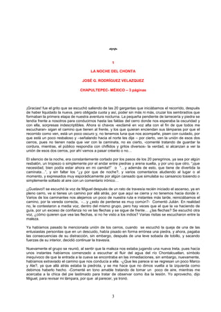 3

1
LA NOCHE DEL CHONTA
JOSÉ G. RODRÍGUEZ VELAZQUEZ
CHAPULTEPEC- MÉXICO – 3 páginas
¡Gracias! fue el grito que se escuchó saliendo de las 20 gargantas que iniciábamos el recorrido, después
de haber liquidado la nueva, pero obligada cuota y así, poder sin más ni más, cruzar los sembradíos que
formaban la primera etapa de nuestra aventura nocturna. La pequeña pendiente de tarrecería y piedra se
tendía frente a nosotros para conducirnos hasta las faldas del cerro donde nos esperaba la oscuridad y
con ella, sorpresas indescriptibles. Ahora si chavos -exclamé en voz alta con el fin de que todos me
escucharan- sigan el camino que tienen al frente, y los que quieran enciendan sus lámparas por que el
recorrido como ven, está un poco oscuro y, no tenemos luna que nos acompañe, pisen con cuidado, por
que está un poco resbaloso y –señalando hacia el norte les dije – por cierto, ven la unión de esos dos
cerros, pues no tienen nada que ver con la caminata, no es cierto, -comenté tratando de guardar la
cordura, mientras, el público respondía con chiflidos y gritos diversos- la verdad, si alcanzan a ver la
unión de esos dos cerros, por ahí vamos a pasar créanlo o no…
El silencio de la noche, era constantemente cortado por los pasos de los 20 peregrinos, ya sea por algún
resbalón, un tropiezo o simplemente por el andar entre piedras y arena suelta, y por uno que otro, “¡que
necesidad, bien podía estar ahora en mi camita!!” o “…y además de esto, que tiene de divertida la
caminata…”, y sin faltar los “¿y por que de noche?, y varios comentarios aludiendo al lugar o al
momento, y expresados muy esporádicamente por algún cansado que simulaba su cansancio tosiendo o
simplemente soltado al aire con un comentario irónico…
¡¡Gustavo!! se escuchó la voz de Miguel después de un rato de travesía recién iniciado el ascenso, ya en
pleno cerro, ve si tienes un camino por allá atrás, por que aquí se cierra y no tenemos hacia donde ir.
Varios de los caminantes nos alejamos un poco de nuestra ruta e instantes más tarde, reiniciábamos el
camino, por la vereda correcta, -…y ¿esto de perderse es muy común?- Comentó Julián. En realidad
no, le contestaron a media voz, dentro del mismo grupo, pero hay veces que el que la va haciendo de
guía, por un exceso de confianza no ve las flechas y se sigue de frente… ¿las flechas? Se escuchó otra
voz, ¿cómo quieren que vea las flechas, si no he visto a los indios? Varias risitas se escucharon entre la
maleza.
Ya habíamos pasado la mencionada unión de los cerros, cuando se escuchó la queja de una de las
entusiastas personitas que en un descuido, había pisado en forma errónea una piedra, y ahora, pagaba
las consecuencias de su distracción, sin embargo, después de una leve sobada de tobillo, y sacando
fuerzas de su interior, decidió continuar la travesía.
Nuevamente el grupo se reunió, al sentir que la maleza nos estaba jugando una nueva treta, pues hacía
unos instantes habíamos comenzado a escuchar el fluir del agua del río Chontalcuatlan, símbolo
inequívoco de que la entrada a la cueva se encontraba en las inmediaciones, sin embargo, nuevamente,
habíamos extraviado el camino que nos conducía a ella. -¿Que les parece si se regresan un poco Marco
y Ale?, ya que allá atrás estaba la piedrota, y se me hace que no dimos vuelta a la izquierda como
debimos haberlo hecho. -Comenté en tono amable tratando de tomar un poco de aire, mientras me
acercaba a la chica del pie lastimado para tratar de observar como iba la lesión. Yo aprovecho, dijo
Miguel, para revisar mi lámpara, por que al parecer, ya tronó.
 