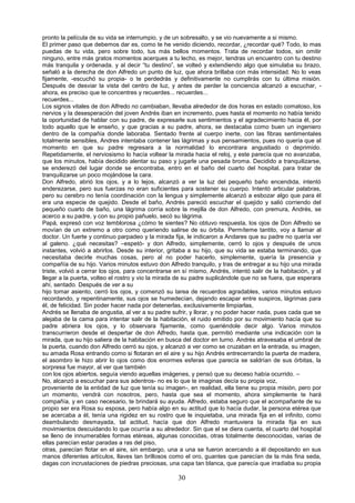 30
pronto la película de su vida se interrumpio, y de un sobresalto, y se vio nuevamente a si mismo.
El primer paso que debemos dar es, como te he venido diciendo, recordar, ¿recordar qué? Todo, lo mas
puedas de tu vida, pero sobre todo, tus más bellos momentos. Trata de recordar todos, sin omitir
ninguno, entre más gratos momentos acerques a tu lecho, es mejor, tendras un encuentro con tu destino
más tranquila y ordenada. y al decir “tu destino”, se volteó y extendiendo algo que simulaba su brazo,
señaló a la derecha de don Alfredo un punto de luz, que ahora brillaba con más intensidad. No lo veas
fijamente, -escuchó su propia- o te perdedrás y definitivamente no cumplirás con tu última misión.
Después de desviar la vista del centro de luz, y antes de perder la conciencia alcanzó a escuchar, -
ahora, es preciso que te concentres y recuerdes... recuerdes...
recuerdes...
Los signos vitales de don Alfredo no cambiaban, llevaba alrededor de dos horas en estado comatoso, los
nervios y la desesperación del joven Andrés iban en incremento, pues hasta el momento no había tenido
la oportunidad de hablar con su padre, de expresarle sus sentimientos y el agradecimiento hacia él, por
todo aquello que le enseño, y que gracias a su padre, ahora, se destacaba como buen un ingeniero
dentro de la compañía donde laboraba. Sentado frente al cuerpo inerte, con las fibras sentimentales
totalmente sensibles, Andres intentaba contener las lágrimas y sus pensamientos, pues no quería que al
momento en que su padre regresara a la normalidad lo encontrara angustiado o deprimido.
Repetidamente, el nerviosismo lo hacía voltear la mirada hacia el reloj, y este parecía que no avanzaba,
que los minutos, había decidido alentar su paso y jugarle una pesada broma. Decidido a tranquilizarse,
se enderezó del lugar donde se encontraba, entro en el baño del cuarto del hospital, para tratar de
tranquilizarse un poco mojándose la cara.
Don Alfredo, abrió los ojos, y a lo lejos, alcanzó a ver la luz del pequeño baño encendida, intentó
enderezarse, pero sus fuerzas no eran suficientes para sostener su cuerpo. Intentó articular palabras,
pero su cerebro no tenía coordinación con la lengua y simplemente alcanzó a esbozar algo que para él
era una especie de quejido. Desde el baño, Andrés pareció escuchar el quejido y salió corriendo del
pequeño cuarto de baño, una lágrima corría sobre la mejilla de don Alfredo, con premura, Andrés, se
acerco a su padre, y con su propio pañuelo, secó su lágrima.
Papá, expresó con voz temblorosa ¿cómo te sientes? No obtuvo respuesta, los ojos de Don Alfredo se
movían de un extremo a otro como queriendo salirse de su órbita. Permíteme tantito, voy a llamar al
doctor. Un fuerte y continuo parpadeo y la mirada fija, le indicaron a Andares que su padre no quería ver
al galeno. ¿qué necesitas? –espetó- y don Alfredo, simplemente, cerró lo ojos y después de unos
instantes, volvió a abrirlos. Desde su interior, gritaba a su hijo, que su vida se estaba terminando, que
necesitaba decirle muchas cosas, pero al no poder hacerlo, simplemente, quería la presencia y
compañía de su hijo. Varios minutos estuvo don Alfredo tranquilo, y tras de entregar a su hijo una mirada
triste, volvió a cerrar los ojos, para concentrarse en sí mismo, Andrés, intentó salir de la habitación, y al
llegar a la puerta, volteo el rostro y vio la mirada de su padre suplicándole que no se fuera, que esperara
ahí, sentado. Después de ver a su
hijo tomar asiento, cerró los ojos, y comenzó su tarea de recuerdos agradables, varios minutos estuvo
recordando, y repentinamente, sus ojos se humedecían, dejando escapar entre suspiros, lágrimas para
él, de felicidad. Sin poder hacer nada por detenerlas, exclusivamente limpiarlas,
Andrés se llenaba de angustia, al ver a su padre sufrir, y llorar, y no poder hacer nada, pues cada que se
alejaba de la cama para intentar salir de la habitación, el ruido emitido por su movimiento hacía que su
padre abriera los ojos, y lo observara fijamente, como queriéndole decir algo. Varios minutos
transcurrieron desde el despertar de don Alfredo, hasta que, permitió mediante una indicación con la
mirada, que su hijo saliera de la habitación en busca del doctor en turno. Andrés atravesaba el umbral de
la puerta, cuando don Alfredo cerró su ojos, y alcanzó a ver como se cruzaban en la entrada, su imagen,
su amada Rosa entrando como si flotaran en el aire y su hijo Andrés entrecerrando la puerta de madera,
el asombro le hizo abrir lo ojos como dos enormes esferas que parecía se saldrían de sus órbitas, la
sorpresa fue mayor, al ver que también
con los ojos abiertos, seguía viendo aquellas imágenes, y pensó que su deceso había ocurrido. –
No, alcanzó a escuchar para sus adentros- no es lo que te imaginas decía su propia voz,
proveniente de la entidad de luz que tenía su imagen-, en realidad, ella tiene su propia misión, pero por
un momento, vendrá con nosotros, pero, hasta que sea el momento, ahora simplemente te hará
compañía, y en caso necesario, te brindará su ayuda. Alfredo, estaba seguro que el acompañante de su
propio ser era Rosa su esposa, pero había algo en su actitud que lo hacía dudar, la persona etérea que
se acercaba a él, tenía una rigidez en su rostro que le inquietaba, una mirada fija en el infinito, como
deambulando desmayada, tal actitud, hacía que don Alfredo mantuviera la mirada fija en sus
movimientos descuidando lo que ocurría a su alrededor. Sin que el se diera cuenta, el cuarto del hospital
se lleno de innumerables formas etéreas, algunas conocidas, otras totalmente desconocidas, varias de
ellas parecían estar paradas a ras del piso,
otras, parecían flotar en el aire, sin embargo, una a una se fueron acercando a él depositando en sus
manos diferentes artículos, llaves tan brillosos como el oro, guantes que parecían de la más fina seda,
dagas con incrustaciones de piedras preciosas, una capa tan blanca, que parecía que irradiaba su propia
 