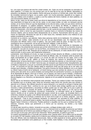 31
luz, una copa que parecía del más fino cristal cortado, etc. Cada uno de los asistentes se acercaba sin
decir palabras, y no todos con una sonrisa pero con la vista fija en los ojos de Alfredo, depositaba su
presente y se alejaban sin decir palabra. Dentro del grupo se acercó un hombre alto, jovial, bien vestido,
de inmediato reconoció la figura, era su padre, quien, con mucha serenidad, depositó en su regazo un
reloj que brillaba como el platino, y sujeto a una fina cadena del mismo material, sin decir palabras, en
una comunicación abierta, sin mover los
labios, le dijo, cada una de estas cosas que ahora te depositamos en tus manos son los premios que tu
has cosechado a lo largo de tu vida, tal vez, estas, no son cosas inútiles, sin valor, es necesario que las
recibas, en la misma forma en que las depositaste en la vida de todos y cada uno que ahora venimos a
devolverte el préstamo. La palabra préstamo, retumbó en el interior de Alfredo, su intelecto no le
alcanzaba para definir que era lo que estaba pasando a su alrededor. Como se siente usted -La voz del
medico le sorprendió, y de inmediato abrió los ojos, y se dio cuenta de que estaba rodeado de médicos y
enfermeras, volvió a cerrar los ojos buscando a quienes hacía un momento le llenaban las manos de
diversos objetos, pero la escena había desaparecido de su entorno. Nuevamente abrió los ojos, y así
mismo se observaba. Moviendo los ojos de un lado hacia otro, intentaba decirle a los médicos lo que
estaba sucediendo en ese mismo
momento en su entorno, que además, había otras personas dentro de la habitación. Sin embargo, sus
esfuerzos eran inútiles, nadie entendía el por que de sus desorbitados ojos. Es necesario que se
tranquilice don Alfredo volvió a decir el galeno-, eso que acaba usted de pasar, es algo muy serio, y
necesitamos de su cooperación, así es que por favorcito, relájese, y trate de dormir.
Don Alfredo no escuchaba las recomendaciones de su médico, lo que realmente le interesaba era
comunicarles a los presentes las escenas que corrían ante él minuto a minuto. En su recorrido visual por
la habitación, sus ojos se cruzaron con los de Rosa, una chispazo en su memoria lo hizo reaccionar y su
mirada se quedo fija en ella. Después de la recepción de los obsequios, el rostro adusto de la mujer se
había tornado un poco suave, pero totalmente inexpresivo.
Lentamente, como flotando en el aire, la mujer se acercó al lado derecho de Alfredo, y colocó el dedo
índice de su mano derecha en el centro de la frente de Alfredo, éste, de inmediato sintió la presión del
dígito acompañado de un ligero piquete y un círculo de calor por encima de sus cejas, como si del
interior de la mano del ser, saliera un fluido ta insitente que parecía le penetraba la cabeza.
Rápidamente, la fuerza disminuyó y cuando el contacto del dedo era apenas un roce de la piel, la mujer,
con una delicada en la voz, le indicó “cierra los ojos, es necesario que respires lenta, tranquilamente, que
controles tu respiración y que por un momento permitas que la luz que llevas en el interior te ilumine todo
tu ser”. Al momento en que Don Alfredo relajó la respiración sintió que del centro de su ser salía una
energía que lo llenaba, y bañaba el ambiente. Una gama inmensa de colores desfilaron uno a uno desde
su interior hasta el techo de la habitación, al mismo tiempo que veía cambiar de colores en su entorno,
sentía como del centro de su pecho brotaba una burbuja llena de sentimiento humanos y se desprendía
de él, llenándole de alegría, amor por si mismo, por su esposa, por todo lo que le rodeaba, y finalmente,
que le liberaba de un gran peso.. En su cerebro, la actividad se tornó ágil, los recuerdos de todas las
épocas llegaban a su memoria y se desvanecían, dejando en él una estela de tranquilidad y seguridad a
su paso.
Ahora- dijo la voz femenina interrumpiendo toda actividad. Tienes que realizar la labor más importante,
es necesario que no te lleves nada, todos los recuerdos hasta ahora han servido para que centres tu
atención en tu historia. Don Alfredo escucho la nueva indicación y su reacción lo empujó a intentar abrir
los ojos, pero no pudo. Decir –continuo la voz- que no te lleves nada contigo significa que tus odios,
rencores y malos pensamientos y recuerdos se deben quedar aquí en este valle, por lo que a partir de
este momento, inicia un proceso de perdón. La palabra perdón atrajo hasta sí, un frio que le hizo
estremecer, y realizar movimientos convulsivos involuntarios. La actividad dentro de la habitación
retornó, Andrés al ver el cambio de actitud del cuerpo inmóvil de su padre, de inmediato llamó a la
enfermera, tratando de sujetar a don Alfredo llamándole en voz alta, como suplicándole que detuviera su
accionar. Envuelto en la burbuja y sintiendo aún la mano de la mujer en su frente, preguntó. –que hay
que 0perdonar- -Todo lo que consideres necesario- le respondió con sauvidad la mujer soltando su
frente-. Desde tu nacimiento hasta tu adultez, has tenido acciones y reacciones, aciertos y errores, y han
llegado hasta ti fortunios e infortunios. Puedes perdonar a aquellos con los que tu contacto fue triste o
doloroso, inclusive, tienes que perdonarte a ti mismo por tus acciones, tus olvidos y tus malas
decisiones.
Un ola de calor recorrió su interior, iniciando en sus pies, y al llegar al plaxo solar, sintió un
movimiento giratorio que le producia nauceas, y por su memoria inició un desfile de personas que habían
sido protagonistas de la historia que estaba por llegar a su fin. Y desde algún lugar en su interior escuchó
una voz que no era suya, pero que lo hizo reaccionar “Señor perdónalo, no sabe lo que hace...”
Un suspiro acompañado de un murmullo que sonaba como “gracias señor” fue lo último que se escuchó
en el cuarto 237 del hospital y detrás de él, el silencio que indicaba la situación que se estaba viviviendo.
Para don Alfredo, todo era totalmente desconocido, había un brillo especial en el área, gente de todas
las edades que caminaban como jalados por un hilo invisible, nadie hablaba, ni reía, simplemente, tenían
 