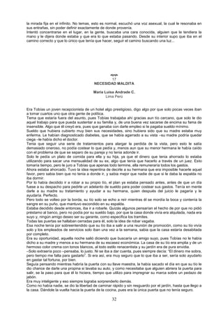 32
la mirada fija en el infinito. No temas, esto es normal, escuchó una voz asexual, la cual le resonaba en
sus entrañas, sin poder definir exactamente de donde provenía.
Intentó concentrarse en el lugar, en la gente, buscaba una cara conocida, alguien que le tendiera la
mano y le dijera donde estaba y que era lo que estaba pasando. Desde su interior supo que iba en el
camino correcto y que lo único que tenía que hacer, seguir el camino buscando una luz...

17
NECESIDAD MALDITA
Maria Luisa Andrade C.
Lima Perú
Era Tobías un joven recepcionista de un hotel algo prestigioso, digo algo por que solo pocas veces iban
a tomar cuartos uno que otra gente de política.
Tema que estaría fuera del asunto, pues Tobías trabajaba ahí gracias aun tío cercano, que solo le dio
aquel trabajo para que pueda sustentar a su familia y, de una buena vez sacarse de encima su fama de
insensible. Algo que él creyó era, pues que ganaba con darle empleo si le pagaba sueldo mínimo.
Sueldo que hubiera cubierto muy bien sus necesidades, sino hubiera sido que su madre estaba muy
enferma. Le habían diagnosticado diabetes, que se había agarrado a su vista –su madre podría quedar
ciega –le había dicho el doctor.
Tenia que seguir una serie de tratamientos para alargar la perdida de la vista, pero esto le salía
demasiado oneroso, no podía costear lo que pedía y, menos aun que su menor hermana le había caído
con el problema de que se separo de su pareja y no tenia adonde ir.
Solo le pedía un plato de comida para ella y su hija, ya que el dinero que tenia ahorrado lo estaba
utilizando para sacar una mensualidad de su ex, algo que tenía que hacerlo a través de un juez. Esto
tomaría tiempo, pero le juro a Tobías que apenas todo termine, ella remuneraría todos los gastos.
Ahora estaba ahorcado. Tuvo la idea repentina de decirle a su hermana que era imposible hacerle aquel
favor, pero sabia bien que no tenia a donde ir, y sabia mejor que nadie de que si le daba la espalda no
iba dormir.
Por lo había decidido ir a robar a su propio tío, el plan ya estaba pensado antes, antes de que un día
fuese a su despacho para pedirle un adelanto de sueldo para poder costear sus gastos. Tenía en mente
darle a su madre su tratamiento y ayudar a su hermana, quien después del juicio le pagaría y le
ayudaría. Perfecto.
Pero todo se volteo por la borda, su tío solo se echo a reír mientras él se mordía la boca y contenía la
sangre en su puño, que mantuvo escondido en su espalda.
Estaba decidido desde entonces, iba ir a robarle. Quizás algunos pensarían el hecho de por que no pidió
préstamo al banco, pero no podía por su sueldo bajo, por que la casa donde vivía era alquilada, nada era
suyo y, ningún amigo deseo ser su garante, como especifica los tramites.
Todas las puertas se hallaban cerradas para él, solo la idea de robar vagaba.
Esa noche tenía por sobreentendido que su tío iba a salir a una reunión de promoción, como su tío vivía
solo y los empleados de servicios solo iban una vez a la semana, sabia que la casa estaría desabitada
por completo.
Era su oportunidad, aquella noche salió diciendo que buscaría un amigo suyo, pues Tobías no le había
dicho a su madre y menos a su hermana de su escasez económica. La casa de su tío era amplia y de un
hermoso color crema con tonos blancos, al todo estilo renacentista y su jardín era de pura envidia.
–Solo extraería poco –pensaba, lo justo. Ni se iba a dar cuenta, pues siempre decía: “El dinero me sobra,
pero tiempo me falta para gastarlo”. Si era así, era muy seguro que lo que iba a ser, sería solo ayudarlo
en gastar tal fortuna, por bien.
Seguía pensando mientras habría la puerta con su llave maestra, la había sacado el día en que su tío le
dio chance de darle una propina si lavaba su auto, y como necesitaba que alguien abriera la puerta para
salir, se la paso para que él lo hiciera, tiempo que utilizo para impregnar su marca sobre un pedazo de
jabón.
Era muy inteligente y eso siempre lograba sorprenderlo demás.
Como no había nadie, se dio la libertad de caminar rápido y sin resguardo por el jardín, hasta que llego a
la casa. Dándole la vuelta hacia la puerta de la cocina, pues era la única puerta que no tenía seguro.
 