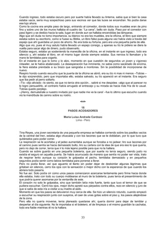 33
Cuando ingreso, todo estaba oscuro pero por suerte había llevado su linterna, sabia que si bien la casa
estaba vacía, sería muy sospechoso para sus vecinos ver que las luces se encendían. No podía darse
ese lujo ahora.
Como la cocina era amplia paso de largo, entrando al comedor, donde todos sus muebles eran de pino
fino y sobre uno de los muros hallaba el cuadro de: “La cena”, bello sin duda. Paso por el comedor con
paso ligero y se deslizo hacia la sala, lugar en donde aun se hallaba encendidas las lámparas.
Algo que sin duda no tomo importancia, su blanco no era los muebles, era la oficina, el libro que siempre
estaba sobre su escritorio, como si fuese su Biblia, un libro falso pues alguna vez había visto a través del
espejo que ahí guardaba un poco de ahorro. No era toda su fortuna, pero era una pequeña parte de ella.
Algo que vio, pues el muy astuto había llevado un espejo consigo, y apenas su tío le pidiera se diera la
vuelta para sacar algo de dinero, pudo observarlo.
Estaba seguro, estaba ya sosteniendo la manecilla de la oficina, en el instante en que ingreso, todo era
silencio y, ahí estaba el libro, en el mismo lugar donde siempre estaba. Sus nervios lo llamaban y la
mano le temblaba para cogerlo.
En el instante en que lo tomo y lo alzo, momento en que cuestión de segundos un joven y vigoroso
rotwailer, se le había abalanzado. La desesperación fue inminente, no sabia como sacárselo de encima,
la fiera estaba prendada a su brazo que sangraba a montones. Sin la posibilidad de incorporarse de
nuevo.
Respiro hondo cuando escucho que la puerta de la oficina se abrió, era su tío ni mas ni menos –Tobías –
le dijo sorprendido, pero que importaba ello, estaba salvado, su tío apareció en el instante. Era seguro
que iba pedir al perro soltarlo.
–Tío –dijo aliviado –lo siento, es que no tenía otra opción... sabré si me despides –algo que al parecer no
lo logro persuadirlo, al contrario había arrugado el entrecejo y su mirada se hacia más fría de lo usual.
Tobías quedo perplejo.
–¡Henry, demuéstrale a nuestro invitado por que nadie me ve la cara! –fue lo último que escucho cuando
vio la mandíbula de canino sobre su rostro.

18
PASOS ACOSADORES
Maria Luisa Andrade Cardozo
Lima - Perú
Tina Reyes, una joven secretaria de una pequeña empresa se hallaba corriendo sobre los pasillos vacíos
de la central del tren, estaba algo ofuscada y con los tacones que se le doblaban, por lo que tuvo que
quitárselos para poder correr.
La respiración se le acortaba y el jadeo aumentaba aunque se forzaba a no jadear; tiro sus tacones por
el camino pues sentía se hacia demasiado bulto, tiro su cartera con la idea de que era eso lo que quería,
pero no dejo de correr, tenía que ir lo más lejano posible para que no la hallara.
Cuando se sobre guardo en una pequeña boletería, que por suerte no tenía seguro, siendo justo no
existía el seguro en aquella puerta. Se había acurrucado de manera que sentía no poder ser vista, trato
de respirar lento aunque su corazón le golpeaba el pecho, temblaba demasiado y en pequeños
segundos podía sentir como labios temblaba para ponerse a llorar.
Pero no podía llorar, así que aguanto el llanto sin poder dejar de desbordar algunas lágrimas que
gritaban en silencio, cerro los ojos con la sensación o mejor dicho con la esperanza de que cuando los
abriera todo pasaría.
No fue así. Solo podía oír como unos pasos comenzaron acercarse lentamente pero firme hacia donde
ella estaba, trato con todo su cuerpo moldearse al muro de la boletería, pues tenía el presentimiento de
que podría querer asomarse por la ventanilla de este.
El corazón no solo le golpeaba, sino que también latía más fuerte, tanto que tuvo el temor de que se
pudiera escuchar. Cerró los ojos, mejor dicho apretó sus párpados contra ellos, rezo en silencio y juro de
que si salía de esta iría a visitar a su madre al asilo.
Momento en que los pasos se detuvieron muy cerca de ella. Se hizo un silencio rotundo, cuando empezó
a escuchar su respiración junto con suspiros, el caer de unas gotas sobre el piso y, los pasos alejándose
de la zona.
Pero ella no quería moverse, tenía planeado quedarse ahí, quería dormir para dejar de temblar y
despertar al día siguiente. No le importaba si el boletero, el de limpieza o el mismo guardián la cachaba,
todo era fiable mientras él no la hallara.
 