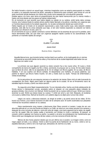 34
Se había forzado a dormir en aquel lugar, mientras imaginaba como se estaría preocupando su madre,
su padre y su pequeña hermana de jardín, pensaba si sobreviviría para contarlo, para reírse en una de
esas reuniones donde declaras con cierta risa y burla como pasaste por una situación parecida.
Estaba ajena a la hora, pero tenía el presentimiento de que había transcurrido por lo menos media o
hasta una hora desde que los pasos se habían distanciado.
En el momento en que recordó que había dejado su celular en su cartera, sintió tanta rabia consigo
misma; sino hubiera tirado la cartera ahora podría haber llamado a la policía y decirles con urgencia que
un hombre desconocido la ha estado siguiendo, no, la esta correteando desde que subió al tren.
Había bajado por el miedo en la estación equivocada y para mala suerte suya, esta estación estaba
desierta, solo ella fue la única estúpida que bajo, si tan solo hubiera esperado su estación se habría
acercado aun oficial en el acto, pero no.
En el momento en que su celular comenzó a sonar dándose con la sorpresa de que aun lo portaba, pero
hacia demasiada bulla, así que trato con urgencia apagarlo rápido cuando lo vio acercándose a ella
portando un machete repleto de sangre.

19
CLARA Y LA LUNA
Jesús Iriart
Buenos Aires - Argentina
Aquella blanca luna, que durante tantas noches besó sus sueños, en la madrugada de un viernes
primaveral se escondió detrás de los altos y fríos techos de la ciudad dejándola sola beber de sus
lágrimas con sabor a sal.
La primera vez que alguien acarició su dulce corazón fue a los nueve años. El nuevo y lindo
compañerito de banco le regaló una flor y Clara, sonriendo, le propuso ser su novia. En los siete meses
que se llenó de amor, ella no se separaba de él. En el colegio con Bruno jugaba. En su casa, de Bruno
hablaba. Y en sus sueños con Bruno soñaba. Al despertarse una mañana, en pocas palabras, sus
padres le dijeron que Bruno había muerto. Un año y medio duró su duelo. Tiempo de enfermedad y
visitas al psicólogo.
En la penumbra de una esquina cercana a la estación de trenes Clara miró al cielo buscando la
constelación de Orión. Algún perro ladró en alguna parte de la ciudad. Al ver el firmamento vacío de
estrellas bajó la mirada y cantó una dulce canción.
Su segundo amor llegó inesperadamente. Ya con dieciséis años, hecha una linda adolescente de
firmes senos e interesantes curvas, acostada sobre el césped, en una pequeña plaza rodeada de
gruesos árboles, hizo el amor con Nahuel. Sintió la presión de su cuerpo sobre el suyo. Sintió sus manos
acariciar su piel. Sintió sus besos besar su cuerpo. Y sintió ser amor y ser miel. Después, al revelarse
una suave y cálida brisa, Nahuel se levantó y sin palabra alguna se alejó para nunca más volver.
Llegó a la vacía y silenciosa estación, se dirigió al andén y se sentó cerca de los rieles. El frío
buscó sus manos y sus manos buscaron el calor de la campera azul. El sueño acariciaba sus párpados
mientras los recuerdos volaban en su cabeza.
Hace exactamente once meses y diecinueve días Clara conoció a Lautaro. Luego de ver una
aburrida película en un cine de Florida se dirigió a un Café, se ubicó en una mesa cercana a la ventana y
después de unos minutos de silencio, como por arte de magia, una mano apareció de la nada y le regaló
una flor de papel. Ella dio media vuelta y sonriendo con timidez lo invitó a sentarse. Al parecer, el
corazón volvió a golpear con fuerza su pecho. La pasión y el amor se entrelazaron tan fuertemente que
Clara sintió que navegaba por encima de las nubes y a la vez conocía el fondo del mar.
Menos de dos horas pasaron desde que vio por última vez a Lautaro. La imagen volvió, como el
negro pájaro al cielo, a su cabeza. Volvió a abrir la puerta de la habitación de su novio, volvió a ver su
espalda desnuda y volvió a ver a la mujer que, abrazada a él, dormía a su lado.
Una bocina la despertó.
 