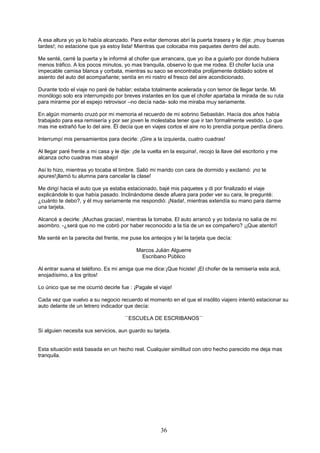 36
A esa altura yo ya lo había alcanzado. Para evitar demoras abrí la puerta trasera y le dije: ¡muy buenas
tardes!; no estacione que ya estoy lista! Mientras que colocaba mis paquetes dentro del auto.
Me senté, cerré la puerta y le informé al chofer que arrancara, que yo iba a guiarlo por donde hubiera
menos tráfico. A los pocos minutos, yo mas tranquila, observo lo que me rodea. El chofer lucía una
impecable camisa blanca y corbata, mientras su saco se encontraba prolijamente doblado sobre el
asiento del auto del acompañante; sentía en mi rostro el fresco del aire acondicionado.
Durante todo el viaje no paré de hablar; estaba totalmente acelerada y con temor de llegar tarde. Mi
monólogo solo era interrumpido por breves instantes en los que el chofer apartaba la mirada de su ruta
para mirarme por el espejo retrovisor –no decía nada- solo me miraba muy seriamente.
En algún momento cruzó por mi memoria el recuerdo de mi sobrino Sebastián. Hacía dos años había
trabajado para esa remisería y por ser joven le molestaba tener que ir tan formalmente vestido. Lo que
mas me extrañó fue lo del aire. Ël decía que en viajes cortos el aire no lo prendía porque perdía dinero.
Interrumpí mis pensamientos para decirle: ¡Gire a la izquierda, cuatro cuadras!
Al llegar paré frente a mi casa y le dije: ¡de la vuelta en la esquina!, recojo la llave del escritorio y me
alcanza ocho cuadras mas abajo!
Así lo hizo, mientras yo tocaba el timbre. Salió mi marido con cara de dormido y exclamó: ¡no te
apures!¡llamó tu alumna para cancelar la clase!
Me dirigí hacia el auto que ya estaba estacionado, bajé mis paquetes y di por finalizado el viaje
explicándole lo que había pasado. Inclinándome desde afuera para poder ver su cara, le pregunté:
¿cuánto te debo?, y él muy seriamente me respondió: ¡Nada!, mientras extendía su mano para darme
una tarjeta.
Alcancé a decirle: ¡Muchas gracias!, mientras la tomaba. El auto arrancó y yo todavía no salía de mi
asombro. -¿será que no me cobró por haber reconocido a la tía de un ex compañero? ¡¡Que atento!!
Me senté en la parecita del frente, me puse los anteojos y leí la tarjeta que decía:
Marcos Julián Alguerre
Escribano Público
Al entrar suena el teléfono. Es mi amiga que me dice:¡Que hiciste! ¡El chofer de la remisería esta acá,
enojadísimo, a los gritos!
Lo único que se me ocurrió decirle fue : ¡Pagale el viaje!
Cada vez que vuelvo a su negocio recuerdo el momento en el que el insólito viajero intentó estacionar su
auto delante de un letrero indicador que decía:
``ESCUELA DE ESCRIBANOS´´
Si alguien necesita sus servicios, aun guardo su tarjeta.
Esta situación está basada en un hecho real. Cualquier similitud con otro hecho parecido me deja mas
tranquila.
 