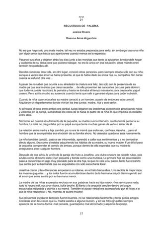 37

21
RECUERDOS DE PALOMA.
Jesica Rivero
Buenos Aires Argentina
No es que haya sido una mala madre, tal vez no estaba preparada para serlo; sin embargo tuvo una niña
con algún amor que hacía sus apariciones cuando menos se lo esperaba.
Pasaron sus años y dejaron atrás los días junto a las monjitas que tanto la ayudaron, brindándole hogar
y cuidando de su beba para que pudiera trabajar, no era la única en esa situación, otras mamás eran
también respaldadas allí.
Decidió comenzar otra vida, en otro lugar, conoció otras personas, pero siempre estaba sola con su niña;
aunque a veces ese amor se hacía presente, el que le había dado su única hija, su compañía. Sin darse
cuenta se esfumó otra vez…
A pesar de no saber que ocurría a su alrededor la criatura era feliz, tan solo con la presencia de su
madre ya que era lo único que creía necesitar… de ella provenían las canciones de cuna para dormir (
que todavía puede recordar), la peinaba y hasta se tomaba el tiempo necesario para prepararle yogurt
casero. Pero sufría mucho su ausencia cuando tenía que salir a ganarse el pan para poder subsistir.
Cuando la niña tuvo cinco años su madre conoció a un hombre; a partir de entonces todo cambió.
Alquilaron un departamento donde vivirían los tres juntos: madre, hija y este señor.
Al principio el trato entre ambos era cordial, luego llegaron los problemas económicos provocando roces
y violencia en la pareja, sumándose los celos de él hacia el padre de la niña, lo que impedía el contacto
entre ellos.
Sin tomar en cuenta el sufrimiento de la pequeña, su madre nunca intervino, quizás temía perder a su
hombre. La niña no preguntaba por su papá aunque tenía muchas ganas de verlo o saber de él.
La relación entre madre e hija cambió, ya no era la mamá que solía ser, cariñosa, risueña… pero el
hombre que la acompañaba era el sostén de su familia ahora. No deseaba quedarse sola nuevamente.
La niña también cambió, pasó a ser introvertida, aprendió a callar sus sentimientos y a no demostrar
afecto alguno. Era como si estaba adquiriendo los hábitos de su madre, su nueva madre. Fue difícil para
la pequeña comprender el cambio de ambas, porque dentro de ella esperaba que su madre la
antepusiera ante cualquier hombre.
Después de dos años, la unión de la pareja dio fruto a Josefina, una dulce criatura de cabello rubio, ojos
azules como el mismo cielo y tan pequeña y bonita como una muñeca. La primera hija de esta relación
pasó a convertirse en algo muy preciado para la otra hija, la que no veía a su padre, tanto fue el cariño
que sentía por su hermanita que se angustiaba con solo escucharla llorar.
Josefina creció, y las diferencias empezaron a notarse, en el trato hacia ellas. Una recibía la mejor ropa,
los mejores juguetes… y los celos fueron acumulándose dentro de la hermana mayor disminuyendo así
el amor que antes sentía por su hermana menor.
La madre de las niñas expresaba rechazo en sus palabras hacia su hija mayor:- No servís para nada,
todo lo haces mal, sos una víbora, solía decirle. El llanto y la angustia crecían dentro de la que
escuchaba indignada y atónita a su mamá. También el abuso verbal era acompañado por el físico a lo
que la niña respondía:-¡ No, mamita, te quiero mucho!
Sus recuerdos escolares tampoco fueron buenos, no se relacionaba fácilmente y tenía pocos amigos.
Contadas eran las veces que su madre asistía a alguna reunión, y en las fotos grupales siempre
aparecía de la misma forma: mal peinada, guardapolvo mal abrochado y aspecto desprolijo.
 