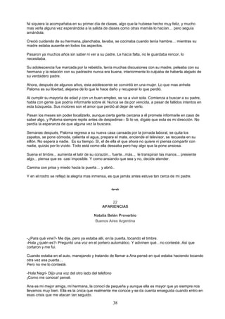 38
Ni siquiera la acompañaba en su primer día de clases, algo que la hubiese hecho muy feliz, y mucho
mas verla alguna vez esperándola a la salida de clases como otras mamás lo hacían… pero seguía
amándola.
Creció cuidando de su hermana, planchaba, lavaba, se cocinaba cuando tenía hambre… mientras su
madre estaba ausente en todos los aspectos.
Pasaron ya muchos años sin saber ni ver a su padre. Le hacía falta, no le guardaba rencor, lo
necesitaba.
Su adolescencia fue marcada por la rebeldía, tenía muchas discusiones con su madre, peleaba con su
hermana y la relación con su padrastro nunca era buena, interiormente lo culpaba de haberla alejado de
su verdadero padre.
Ahora, después de algunos años, esta adolescente se convirtió en una mujer. Lo que mas anhela
Paloma es su libertad, alejarse de lo que le hace daño y recuperar lo que perdió.
Al cumplir su mayoría de edad y con un buen empleo, se va a vivir sola. Comienza a buscar a su padre,
habla con gente que podría informarle sobre él. Nunca se da por vencida, a pesar de fallidos intentos en
esta búsqueda. Sus motores son el amor que perdió al dejar de verlo.
Pasan los meses sin poder localizarlo, aunque cierta gente cercana a él promete informarle en caso de
saber algo, y Paloma siempre repite antes de despedirse:- Si lo ve, dígale que esta es mi dirección. No
perdía la esperanza de que alguna vez la buscara.
Semanas después, Paloma regresa a su nueva casa cansada por la jornada laboral, se quita los
zapatos, se pone cómoda, calienta el agua, prepara el mate, enciende el televisor, se recuesta en su
sillón. No espera a nadie. Es su tiempo. Sí, el de ella el que ahora no quiere ni piensa compartir con
nadie, quizás por lo vivido. Todo está como ella deseaba pero hay algo que la pone ansiosa.
Suena el timbre... aumenta el latir de su corazón... fuerte...más.., le transpiran las manos... presiente
algo... piensa que es casi imposible. Y como ansiando que sea y no, decide atender.
Camina con prisa y miedo hacia la puerta… y abrió..
Y en el rostro se reflejó la alegría mas inmensa, es que jamás antes estuve tan cerca de mi padre.

22
APARIENCIAS
Natalia Belén Proverbio
Buenos Aires Argentina
-¿Para qué vine?- Me dije, pero ya estaba allí, en la puerta, tocando el timbre.
-Hola ¿quién es?- Preguntó una voz en el portero automático. Y adivinen qué…no contesté. Así que
cortaron y me fui.
Cuando estaba en el auto, manejando y tratando de llamar a Ana pensé en qué estaba haciendo tocando
otra vez esa puerta…
Pero no me lo contesté.
-Hola Negri- Dijo una voz del otro lado del teléfono
¡Como me conoce! pensé.
Ana es mi mejor amiga, mi hermana, la conocí de pequeña y aunque ella es mayor que yo siempre nos
llevamos muy bien. Ella es la única que realmente me conoce y se da cuenta enseguida cuando entro en
esas crisis que me atacan tan seguido.
 