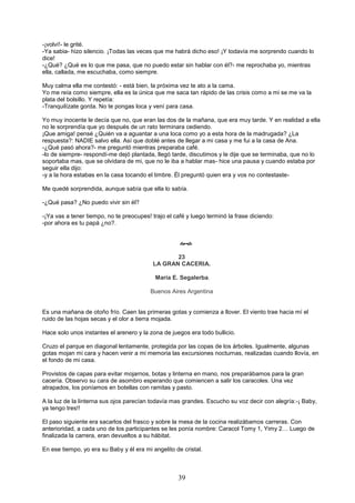 39
-¡volví!- le grité.
-Ya sabia- hizo silencio. ¡Todas las veces que me habrá dicho eso! ¡Y todavía me sorprendo cuando lo
dice!
-¿Qué? ¿Qué es lo que me pasa, que no puedo estar sin hablar con él?- me reprochaba yo, mientras
ella, callada, me escuchaba, como siempre.
Muy calma ella me contestó: - está bien, la próxima vez te ato a la cama.
Yo me reía como siempre, ella es la única que me saca tan rápido de las crisis como a mi se me va la
plata del bolsillo. Y repetía:
-Tranquilízate gorda. No te pongas loca y vení para casa.
Yo muy inocente le decía que no, que eran las dos de la mañana, que era muy tarde. Y en realidad a ella
no le sorprendía que yo después de un rato terminara cediendo.
¡Que amiga! pensé ¿Quién va a aguantar a una loca como yo a esta hora de la madrugada? ¿La
respuesta?: NADIE salvo ella. Así que doblé antes de llegar a mi casa y me fui a la casa de Ana.
-¿Qué pasó ahora?- me preguntó mientras preparaba café.
-lo de siempre- respondí-me dejó plantada, llegó tarde, discutimos y le dije que se terminaba, que no lo
soportaba mas, que se olvidara de mi, que no le iba a hablar mas- hice una pausa y cuando estaba por
seguir ella dijo:
-y a la hora estabas en la casa tocando el timbre. Él preguntó quien era y vos no contestaste-
Me quedé sorprendida, aunque sabía que ella lo sabía.
-¿Qué pasa? ¿No puedo vivir sin él?
-¡Ya vas a tener tiempo, no te preocupes! trajo el café y luego terminó la frase diciendo:
-por ahora es tu papá ¿no?.

23
LA GRAN CACERIA.
María E. Segalerba.
Buenos Aires Argentina
Es una mañana de otoño frío. Caen las primeras gotas y comienza a llover. El viento trae hacia mí el
ruido de las hojas secas y el olor a tierra mojada.
Hace solo unos instantes el arenero y la zona de juegos era todo bullicio.
Cruzo el parque en diagonal lentamente, protegida por las copas de los árboles. Igualmente, algunas
gotas mojan mi cara y hacen venir a mi memoria las excursiones nocturnas, realizadas cuando llovía, en
el fondo de mi casa.
Provistos de capas para evitar mojarnos, botas y linterna en mano, nos preparábamos para la gran
cacería. Observo su cara de asombro esperando que comiencen a salir los caracoles. Una vez
atrapados, los poníamos en botellas con ramitas y pasto.
A la luz de la linterna sus ojos parecían todavía mas grandes. Escucho su voz decir con alegría:-¡ Baby,
ya tengo tres!!
El paso siguiente era sacarlos del frasco y sobre la mesa de la cocina realizábamos carreras. Con
anterioridad, a cada uno de los participantes se les ponía nombre: Caracol Tomy 1, Yimy 2… Luego de
finalizada la carrera, eran devueltos a su hábitat.
En ese tiempo, yo era su Baby y él era mi angelito de cristal.
 