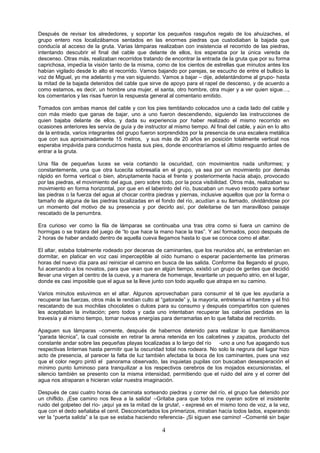 4
Después de revisar los alrededores, y soportar los pequeños rasguños regalo de los ahuizaches, el
grupo entero nos localizábamos sentados en las enormes piedras que custodiaban la bajada que
conducía al acceso de la gruta. Varias lámparas realizaban con insistencia el recorrido de las piedras,
intentando descubrir el final del cable que delante de ellos, los esperaba por la única vereda de
descenso. Otras más, realizaban recorridos tratando de encontrar la entrada de la gruta que por su forma
caprichosa, impedía la visión tanto de la misma, como de los cientos de estrellas que minutos antes los
habían vigilado desde lo alto el recorrido. Vamos bajando por parejas, se escucho de entre el bullicio la
voz de Miguel, yo me adelanto y me van siguiendo. Vamos a bajar – dije, adelantándome al grupo- hasta
la mitad de la bajada detenidos del cable que sirve de apoyo para el rapel de descenso, y de acuerdo a
como estamos, es decir, un hombre una mujer, el santa, otro hombre, otra mujer y a ver quien sigue…,
los comentarios y las risas fueron la respuesta general al comentario emitido.
Tomados con ambas manos del cable y con los pies temblando colocados uno a cada lado del cable y
con más miedo que ganas de bajar, uno a uno fueron descendiendo, siguiendo las instrucciones de
quien bajaba delante de ellos, y dada su experiencia por haber realizado el mismo recorrido en
ocasiones anteriores les servía de guía y de instructor al mismo tiempo. Al final del cable, y aún en lo alto
de la entrada, varios integrantes del grupo fueron sorprendidos por la presencia de una escalera metálica
que con sus aproximadamente 15 metros, y sus más de 20 años en posición totalmente vertical nos
esperaba impávida para conducirnos hasta sus pies, donde encontraríamos el último resguardo antes de
entrar a la gruta.
Una fila de pequeñas luces se veía cortando la oscuridad, con movimientos nada uniformes; y
constantemente, una que otra lucecita sobresalía en el grupo, ya sea por un movimiento por demás
rápido en forma vertical o bien, abruptamente hacia el frente y posteriormente hacia abajo, provocado
por las piedras, el movimiento del agua, pero sobre todo, por la poca visibilidad. Otros más, realizaban su
movimiento en forma horizontal, por que en el laberinto del río, buscaban un nuevo recodo para sortear
las piedras o la fuerza del agua al chocar contra piedras y piernas, inclusive aquellos que por la forma o
tamaño de alguna de las piedras localizadas en el fondo del río, acudían a su llamado, olvidándose por
un momento del motivo de su presencia y por decirlo así, por deleitarse de tan maravilloso paisaje
rescatado de la penumbra.
Era curioso ver como la fila de lámparas se continuaba una tras otra como si fuera un camino de
hormigas o se tratara del juego de “lo que hace la mano hace la tras”. Y así formados, poco después de
2 horas de haber andado dentro de aquella cueva llegamos hasta lo que se conoce como el altar.
El altar, estaba totalmente rodeado por decenas de caminantes, que los reunidos ahí, se entretenían en
dormitar, en platicar en voz casi imperceptible al oído humano o esperar pacientemente las primeras
horas del nuevo día para así reiniciar el camino en busca de las salida. Conforme iba llegando el grupo,
fui acercando a los novatos, para que vean que en algún tiempo, existió un grupo de gentes que decidió
llevar una virgen al centro de la cueva, y a manera de homenaje, levantarle un pequeño atrio, en el lugar,
donde es casi imposible que el agua se la lleve junto con todo aquello que atrapa en su camino.
Varios minutos estuvimos en el altar. Algunos aprovechaban para consumir el té que les ayudaría a
recuperar las fuerzas, otros más le rendían culto al “gatorade” y, la mayoría, entretenía el hambre y el frió
rescatando de sus mochilas chocolates o dulces para su consumo y después compartirlos con quienes
les aceptaban la invitación; pero todos y cada uno intentaban recuperar las calorías perdidas en la
travesía y al mismo tiempo, tomar nuevas energías para derramarlas en lo que faltaba del recorrido.
Apaguen sus lámparas –comente, después de habernos detenido para realizar lo que llamábamos
“parada técnica”, la cual consiste en retirar la arena retenida en los calcetines y zapatos, producto del
constante andar sobre las pequeñas playas localizadas a lo largo del río -uno a uno fue apagando sus
respectivas linternas hasta permitir que la oscuridad total nos rodeara. No solo la negrura del lugar hizo
acto de presencia, al parecer la falta de luz también afectaba la boca de los caminantes, pues una vez
que el color negro pintó el panorama observado, las inquietas pupilas con buscaban desesperación el
mínimo punto luminoso para tranquilizar a los respectivos cerebros de los mojados excursionistas, el
silencio también se presento con la misma intensidad, permitiendo que el ruido del aire y el correr del
agua nos atraparan e hicieran volar nuestra imaginación.
Después de casi cuatro horas de caminata sorteando piedras y correr del río, el grupo fue detenido por
un chiflido. ¡Ese camino nos lleva a la salida! –Gritaba para que todos me oyeran sobre el insistente
ruido del golpeteo del río- ¡aquí ya es la mitad de la gruta!, - expresé en el mismo tono de voz, a la vez,
que con el dedo señalaba el cenit. Desconcertados los primerizos, miraban hacía todos lados, esperando
ver la “puerta salida” a la que se estaba haciendo referencia- ¡Si siguen ese camino! –Comenté sin bajar
 
