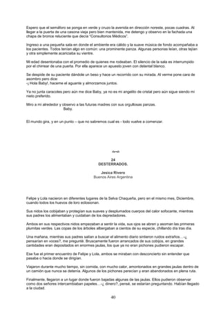 40
Espero que el semáforo se ponga en verde y cruzo la avenida en dirección noreste, pocas cuadras. Al
llegar a la puerta de una casona vieja pero bien mantenida, me detengo y observo en la fachada una
chapa de bronce reluciente que decía “Consultorios Médicos”.
Ingreso a una pequeña sala en donde el ambiente era cálido y la suave música de fondo acompañaba a
los pacientes. Todos tenían algo en común: una prominente panza. Algunas personas leían, otras tejían
y otra simplemente acariciaba su vientre.
Mi edad desentonaba con el promedio de quienes me rodeaban. El silencio de la sala es interrumpido
por el chirrear de una puerta. Por ella aparece un apuesto joven con delantal blanco.
Se despide de su paciente dándole un beso y hace un recorrido con su mirada. Al verme pone cara de
asombro pero dice:
-¡ Hola Baby!, haceme el aguante y almorzamos juntos.
Ya no junta caracoles pero aún me dice Baby, ya no es mi angelito de cristal pero aún sigue siendo mi
nieto preferido.
Miro a mi alrededor y observo a las futuras madres con sus orgullosas panzas.
Baby.
El mundo gira, y en un punto – que no sabremos cual es - todo vuelve a comenzar.

24
DESTERRADOS.
Jesica Rivero
Buenos Aires Argentina
Felipe y Lola nacieron en diferentes lugares de la Selva Chaqueña, pero en el mismo mes, Diciembre,
cuando todos los huevos de loro eclosionan.
Sus nidos los cobijaban y protegían sus suaves y desplumados cuerpos del calor sofocante, mientras
sus padres los alimentaban y cuidaban de los depredadores.
Ambos en sus respectivos nidos empezaban a sentir la vida, sus ojos se abren y asoman las primeras
plumitas verdes. Las copas de los árboles albergaban a cientos de su especie, chillando día tras día.
Una mañana, mientras sus padres salían a buscar el alimento diario sintieron ruidos extraños…-¿
pensarían en voces?, me pregunté. Bruscamente fueron arrancados de sus cobijos, en grandes
cantidades eran depositados en enormes jaulas, los que ya no eran pichones pudieron escapar.
Ese fue el primer encuentro de Felipe y Lola, ambos se miraban con desconcierto sin entender que
pasaba o hacia donde se dirigían.
Viajaron durante mucho tiempo, sin comida, con mucho calor, amontonados en grandes jaulas dentro de
un camión que nunca se detenía. Algunos de los pichones perecían y eran abandonados en plena ruta.
Finalmente, llegaron a un lugar donde fueron bajadas algunas de las jaulas. Ellos pudieron observar
como dos señores intercambiaban papeles…-¿ dinero?, pensé, se estarían preguntando. Habían llegado
a la ciudad.
 