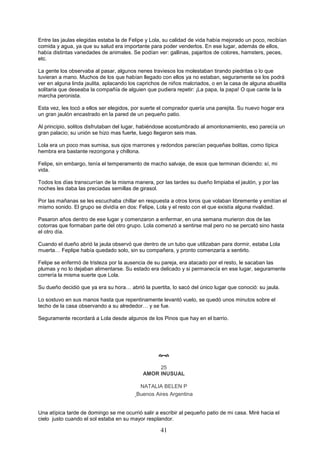 41
Entre las jaulas elegidas estaba la de Felipe y Lola, su calidad de vida había mejorado un poco, recibían
comida y agua, ya que su salud era importante para poder venderlos. En ese lugar, además de ellos,
había distintas variedades de animales. Se podían ver: gallinas, pajaritos de colores, hamsters, peces,
etc.
La gente los observaba al pasar, algunos nenes traviesos los molestaban tirando piedritas o lo que
tuvieran a mano. Muchos de los que habían llegado con ellos ya no estaban, seguramente se los podrá
ver en alguna linda jaulita, aplacando los caprichos de niños malcriados, o en la casa de alguna abuelita
solitaria que deseaba la compañía de alguien que pudiera repetir: ¡La papa, la papa! O que cante la la
marcha peronista.
Esta vez, les tocó a ellos ser elegidos, por suerte el comprador quería una parejita. Su nuevo hogar era
un gran jaulón encastrado en la pared de un pequeño patio.
Al principio, solitos disfrutaban del lugar, habiéndose acostumbrado al amontonamiento, eso parecía un
gran palacio; su unión se hizo mas fuerte, luego llegaron seis mas.
Lola era un poco mas sumisa, sus ojos marrones y redondos parecían pequeñas bolitas, como típica
hembra era bastante rezongona y chillona.
Felipe, sin embargo, tenía el temperamento de macho salvaje, de esos que terminan diciendo: sí, mi
vida.
Todos los días transcurrían de la misma manera, por las tardes su dueño limpiaba el jaulón, y por las
noches les daba las preciadas semillas de girasol.
Por las mañanas se les escuchaba chillar en respuesta a otros loros que volaban libremente y emitían el
mismo sonido. El grupo se dividía en dos: Felipe, Lola y el resto con el que existía alguna rivalidad.
Pasaron años dentro de ese lugar y comenzaron a enfermar, en una semana murieron dos de las
cotorras que formaban parte del otro grupo. Lola comenzó a sentirse mal pero no se percató sino hasta
el otro día.
Cuando el dueño abrió la jaula observó que dentro de un tubo que utilizaban para dormir, estaba Lola
muerta… Feplipe había quedado solo, sin su compañera, y pronto comenzaría a sentirlo.
Felipe se enfermó de tristeza por la ausencia de su pareja, era atacado por el resto, le sacaban las
plumas y no lo dejaban alimentarse. Su estado era delicado y si permanecía en ese lugar, seguramente
correría la misma suerte que Lola.
Su dueño decidió que ya era su hora… abrió la puertita, lo sacó del único lugar que conoció: su jaula.
Lo sostuvo en sus manos hasta que repentinamente levantó vuelo, se quedó unos minutos sobre el
techo de la casa observando a su alrededor… y se fue.
Seguramente recordará a Lola desde algunos de los Pinos que hay en el barrio.

25
AMOR INUSUAL
NATALIA BELEN P
Buenos Aires Argentina
Una atípica tarde de domingo se me ocurrió salir a escribir al pequeño patio de mi casa. Miré hacia el
cielo justo cuando el sol estaba en su mayor resplandor.
 