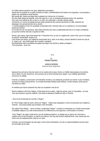 42
Un brillo intenso penetró mis ojos, dejándome pensativo.
Aquel día me quedé en mi patio mirando el cielo, confesándole al sol todas mis angustias, mis pecados y
hasta mis verdaderos sentimientos.
Me quedé allí, hasta que llegó ella a golpear los vidrios de mi corazón…
Era tan bella, llegó de repente, ante mis ojos la vi, con su energía penetraba todos mis sentidos.
Con solo una mirada le dio un giro a mi vida, tan ordenada, y la dejo cabeza abajo.
Comencé a ir mal en el trabajo porque solía quedarme las noches pensando en ella, tratando de
despegar mis pensamientos de su existir.
Y cuando llegaba el día me quedaba contándole todo mientras ella con su sabiduría, me aconsejaba
sobre los hechos.
En el término de una semana, sólo había dormido dos días y pidiéndole permiso a mi mejor confidente,
ya que las noches solo las ocupaba en ella…
Ahora, aquí estoy, sigo enamorado de ti. Pequeña mía, ya soy un vagabundo, dulce niña, que en la playa
te admira, sintiéndote, dueña mía.
Loco dicen que estoy, por haberme enamorado de ti, pero no lo estoy, porque desde la noche en que te
vi. supe y se, que enamorado de ti quedé y quedaré.
Escribiéndote sobre servilletas de papel que algún día donde tu estés yo llegaré…
Te lo prometo…luna mía

26
PERRO NEGRO.
JESICA RIVERO
Buenos Aires Argentina
Apareció los primeros días de enero en la cuadra de la casa, hecho un bollito descansaba a la sombra
de un árbol, no por cansancio, sino porque ya no tenía fuerzas para seguir; sus costillas generaban
surcos en su pelaje.
Vicente y Catalina, comenzaron arrimándole comida a una distancia prudente con temor a ser mordidos,
aunque no había porque temer, su mirada emanaba tristeza.sólo tristeza, mucha tristeza, tanta que lo
convertía en bello.
A medida que fueron pasando los días se ocupaban mas de él.
Mucho hablaron del Perro Negro, el del árbol de la cuadra. Algo los atraía, qué no importaba, es mas
creo que tampoco querían saberlo. Una tarde cualquiera Catalina le dijo a Vicente:
- Es la hora de llevarle la comida a “Negro”.
El Perro Negro dejó de serlo, ahora es “Negro” . Había sido adoptado a nivel inconsciente por Catalina y
Vicente, una joven pareja que amaban a los animales.
Sin saber Perro Negro... tenía nombre, se llamaba “Negro”, cuando lo nombraban su mirada comenzada
a destellar alegría y su cola endurecida por la indiferencia y los agravios, comenzaba a moverse.
Pero “Negro” de negro nada tenía, era de mediana estatura, su pelaje era en gama de marrones y
rayado como el de los tigres, su pecho era blanco. No hay que buscar explicaciones ,hay cosas que son
como son sin explicaciones, este es un caso.
Vicente, era el encargado de ese lugar, entre otras actividades, era de su responsabilidad cocinar para
los animales de la casa.
 