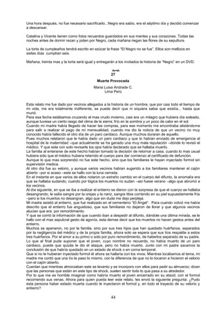 44
Una hora después, no fue necesario sacrificarlo...Negro era sabio, era el séptimo día y decidió comenzar
a descansar.
Catalina y Vicente tienen como fotos recuerdos guardados en sus mentes y sus corazones. Todas las
noches antes de dormir rezan y piden por Negro, cada mañana riegan las flores de su sepultura.
La torta de cumpleaños tendrá escrito en azúcar la frase “El Negro no se fue”. Ellos son mellizos en
sietes días cumplían seis.
Mañana, treinta mas y la torta será igual y entregarán a los invitados la historia de “Negro” en un DVD.

27
Muerte Provocada
Maria Luisa Andrade C.
Lima Perú
Esta relato me fue dado por vecinos allegados a la historia de un hombre, que por casi todo el tiempo de
mi vida, me era totalmente indiferente, se puede decir que ni siquiera sabia que existía... hasta que
murió.
Para esa fecha estábamos cruzando el mas crudo invierno, casi era un milagro que hubiera día soleado,
aunque tuviese un cierto rasgo del clima de la sierra; frío en la sombra y un poco de calor en el sol.
Cuando mi madre había llegado de hacer las compras, para ese momento me encontraba alistándome
para salir a realizar el pago de mi mensualidad, cuando me dio la noticia de que un vecino no muy
conocido había fallecido el otro día de un paro cardiaco. Aunque muchos duraran de aquello.
Pues muchos relataron que le había dado un paro cardiaco y que lo habían enviado de emergencia al
hospital de la maternidad –que actualmente se ha ganado una muy mala reputación –donde lo revisó el
médico. Y que este con solo revisarle los ojos había declarado que se hallaba muerto.
La familia al enterarse de este hecho habían tomado la decisión de retornar a casa, cuando lo mas usual
hubiera sido que el médico hubiera retenido el cuerpo para dar comienzo al certificado de defunción.
Aunque lo que mas sorprendió no fue este hecho, sino que los familiares le hayan inyectado formol sin
supervisión medica.
Al otro día fue su velorio, y aunque varios vecinos habían sugerido a los familiares mantener el cajón
abierto –por si acaso –este se hallo con la luna cerrada.
En el instante en que varios de ellos notaron un extraño cambio en el cuerpo del difunto, la anomalía era
que se hallaba sudando, cuando por lógica los muertos no sudan –así fuese verano –algo que abrumó a
los vecinos.
Al día siguiente, en que se iba a realizar el entierro se dieron con la sorpresa de que el cuerpo se hallaba
desangrando, le salía sangre por la orejas y la nariz, sangre tibia corriendo en su piel supuestamente fría
–pero si los muertos no desangran, algo que sin duda me dejo perpleja.
Mi madre asistió al entierro, que fue realizado en el cementerio “El Ángel”. Para cuando volvió me había
descrito que el entierro fue angustioso, que sus familiares no dejaron de llorar y que algunos vecinos
alucian que era: por remordimiento.
Y que se corrió la información de que cuando iban a despedir al difunto, dándole una última mirada, se le
hallo con el mas sepulcral gesto de agonía, esta demas decir que los muertos no hacen gestos antes del
entierro.
Muchos se apenaron, no por la familia, sino por sus tres hijos que han quedado huérfanos, separados
por la negligencia del médico y de la propia familia, ahora solo se espera que sus tíos respalde a estos
tres huérfanos. Por el amor a su primo o solo por puro remordimiento, de haberlos separado de su padre.
Lo que al final pude suponer que el joven, cuyo nombre no recuerdo, no había muerto de un paro
cardiaco, puede que quizás le dio el ataque, pero no había muerto. Junto con mi padre sacamos la
conclusión de que habría quedado en un estado de shock o en coma temporal.
Que si no le hubieran inyectado formol él ahora se hallaría con los vivos. Mientras tocábamos el tema, mi
madre me contó que una tío le paso lo mismo, con la diferencia de que no lo tocaron e hicieron el velorio
con el cajón abierto.
Cuentan que mientras almorzaban este se levanto y se incorporo con ellos para pedir su almuerzo; dicen
que las personas que están en este tipo de shock, suelen sentir todo lo que pasa a su alrededor.
Por lo que me es horrible imaginar como habría muerto el joven encerrado en su ataúd, con el formol
recorriendo sus venas. Ahora para quien pueda leer este relato, les envió la siguiente pregunta: ¿Pudo
esta persona haber estado muerta cuando le inyectaron el formol y, en todo el trayecto de su velorio y
entierro?
 