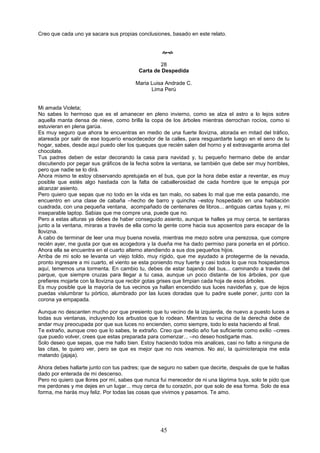 45
Creo que cada uno ya sacara sus propias conclusiones, basado en este relato.

28
Carta de Despedida
Maria Luisa Andrade C.
Lima Perú
Mi amada Violeta;
No sabes lo hermoso que es el amanecer en pleno invierno, como se alza el astro a lo lejos sobre
aquella manta densa de nieve, como brilla la copa de los árboles mientras derrochan rocíos, como si
estuvieran en plena garúa.
Es muy seguro que ahora te encuentras en medio de una fuerte llovizna, atorada en mitad del tráfico,
atareada por salir de ese loquerío ensordecedor de la calles, para resguardarte luego en el seno de tu
hogar, sabes, desde aquí puedo oler los queques que recién salen del horno y el extravagante aroma del
chocolate.
Tus padres deben de estar decorando la casa para navidad y, tu pequeño hermano debe de andar
discutiendo por pegar sus gráficos de la fecha sobre la ventana, se también que debe ser muy horribles,
pero que nadie se lo dirá.
Ahora mismo te estoy observando apretujada en el bus, que por la hora debe estar a reventar, es muy
posible que estés algo hastiada con la falta de caballerosidad de cada hombre que te empuja por
alcanzar asiento.
Pero quiero que sepas que no todo en la vida es tan malo, no sabes lo mal que me esta pasando, me
encuentro en una clase de cabaña –hecho de barro y quincha –estoy hospedado en una habitación
cuadrada, con una pequeña ventana, acompañado de centenares de libros... antiguas cartas tuyas y, mi
inseparable laptop. Sabias que me compre una, puede que no.
Pero a estas alturas ya debes de haber conseguido asiento, aunque te halles ya muy cerca, te sentaras
junto a la ventana, miraras a través de ella como la gente corre hacia sus aposentos para escapar de la
llovizna.
A cabo de terminar de leer una muy buena novela, mientras me mezo sobre una perezosa, que compre
recién ayer, me gusta por que es acogedora y la dueña me ha dado permiso para ponerla en el pórtico.
Ahora ella se encuentra en el cuarto alterno atendiendo a sus dos pequeños hijos.
Arriba de mi solo se levanta un viejo toldo, muy rígido, que me ayudado a protegerme de la nevada,
pronto ingresare a mi cuarto, el viento se esta poniendo muy fuerte y casi todos lo que nos hospedamos
aquí, tememos una tormenta. En cambio tu, debes de estar bajando del bus... caminando a través del
parque, que siempre cruzas para llegar a tu casa, aunque un poco distante de los árboles, por que
prefieres mojarte con la llovizna que recibir gotas grises que limpian cada hoja de esos árboles.
Es muy posible que la mayoría de tus vecinos ya hallan encendido sus luces navideñas y, que de lejos
puedas vislumbrar tu pórtico, alumbrado por las luces doradas que tu padre suele poner, junto con la
corona ya empapada.
Aunque no descanten mucho por que presiento que tu vecino de la izquierda, de nuevo a puesto luces a
todas sus ventanas, incluyendo los arbustos que lo rodean. Mientras tu vecina de la derecha debe de
andar muy preocupada por que sus luces no encienden, como siempre, todo lo esta haciendo al final.
Te extraño, aunque creo que lo sabes, te extraño. Creo que medio año fue suficiente como exilio –crees
que puedo volver, crees que estas preparada para comenzar... –no deseo hostigarte mas.
Solo deseo que sepas, que me hallo bien. Estoy haciendo todos mis analices, casi no falto a ninguna de
las citas, te quiero ver, pero se que es mejor que no nos veamos. No así, la quimioterapia me esta
matando (jajaja).
Ahora debes hallarte junto con tus padres; que de seguro no saben que decirte, después de que te hallas
dado por enterada de mi descenso.
Pero no quiero que llores por mí, sabes que nunca fui merecedor de ni una lágrima tuya, solo te pido que
me perdones y me dejes en un lugar... muy cerca de tu corazón, por que solo de esa forma. Solo de esa
forma, me harás muy feliz. Por todas las cosas que vivimos y pasamos. Te amo.
 