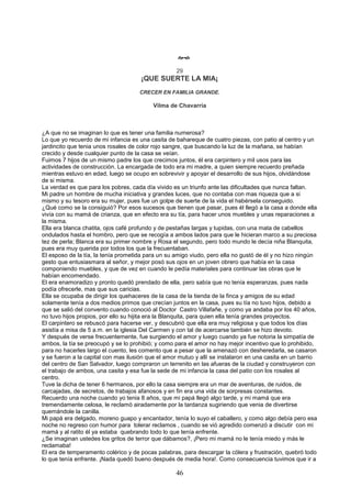 46

29
¡QUE SUERTE LA MIA¡
CRECER EN FAMILIA GRANDE.
Vilma de Chavarría
¿A que no se imaginan lo que es tener una familia numerosa?
Lo que yo recuerdo de mi infancia es una casita de bahareque de cuatro piezas, con patio al centro y un
jardincito que tenia unos rosales de color rojo sangre, que buscando la luz de la mañana, se habían
crecido y desde cualquier punto de la casa se veían.
Fuimos 7 hijos de un mismo padre los que crecimos juntos, él era carpintero y mil usos para las
actividades de construcción. La encargada de todo era mi madre, a quien siempre recuerdo preñada
mientras estuvo en edad, luego se ocupo en sobrevivir y apoyar el desarrollo de sus hijos, olvidándose
de si misma.
La verdad es que para los pobres, cada día vivido es un triunfo ante las dificultades que nunca faltan.
Mi padre un hombre de mucha iniciativa y grandes luces, que no contaba con mas riqueza que a si
mismo y su tesoro era su mujer, pues fue un golpe de suerte de la vida el habérsela conseguido.
¿Qué como se la consiguió? Por esos sucesos que tienen que pasar, pues él llegó a la casa a donde ella
vivía con su mamá de crianza, que en efecto era su tía, para hacer unos muebles y unas reparaciones a
la misma.
Ella era blanca chatita, ojos café profundo y de pestañas largas y tupidas, con una mata de cabellos
ondulados hasta el hombro, pero que se recogía a ambos lados para que le hicieran marco a su preciosa
tez de perla; Blanca era su primer nombre y Rosa el segundo, pero todo mundo le decía niña Blanquita,
pues era muy querida por todos los que la frecuentaban.
El esposo de la tía, la tenía prometida para un su amigo viudo, pero ella no gustó de él y no hizo ningún
gesto que entusiasmara al señor, y mejor posó sus ojos en un joven obrero que había en la casa
componiendo muebles, y que de vez en cuando le pedía materiales para continuar las obras que le
habían encomendado.
El era enamoradizo y pronto quedó prendado de ella, pero sabía que no tenía esperanzas, pues nada
podía ofrecerle, mas que sus caricias.
Ella se ocupaba de dirigir los quehaceres de la casa de la tienda de la finca y amigos de su edad
solamente tenía a dos medios primos que crecían juntos en la casa, pues su tía no tuvo hijos, debido a
que se salió del convento cuando conoció al Doctor Castro Villafañe, y como ya andaba por los 40 años,
no tuvo hijos propios, por ello su hijita era la Blanquita, para quien ella tenía grandes proyectos.
El carpintero se rebuscó para hacerse ver, y descubrió que ella era muy religiosa y que todos los días
asistía a misa de 5 a.m. en la iglesia Del Carmen y con tal de acercarse también se hizo devoto.
Y después de verse frecuentemente, fue surgiendo el amor y luego cuando ya fue notoria la simpatía de
ambos, la tía se preocupó y se lo prohibió; y como para el amor no hay mejor incentivo que lo prohibido,
para no hacerles largo el cuento, les comento que a pesar que la amenazó con desheredarla, se casaron
y se fueron a la capital con mas ilusión que el amor mutuo y allí se instalaron en una casita en un barrio
del centro de San Salvador, luego compraron un terrenito en las afueras de la ciudad y construyeron con
el trabajo de ambos, una casita y esa fue la sede de mi infancia la casa del patio con los rosales al
centro.
Tuve la dicha de tener 6 hermanos, por ello la casa siempre era un mar de aventuras, de ruidos, de
carcajadas, de secretos, de trabajos afanosos y en fin era una vida de sorpresas constantes.
Recuerdo una noche cuando yo tenia 8 años, que mi papá llegó algo tarde, y mi mamá que era
tremendamente celosa, le reclamó airadamente por la tardanza sugiriendo que venia de divertirse
quemándole la canilla.
Mi papá era delgado, moreno guapo y encantador, tenía lo suyo el caballero, y como algo debía pero esa
noche no regreso con humor para tolerar reclamos , cuando se vió agredido comenzó a discutir con mi
mamá y al ratito él ya estaba quebrando todo lo que tenía enfrente.
¿Se imaginan ustedes los gritos de terror que dábamos?, ¡Pero mi mamá no le tenía miedo y más le
reclamaba!
El era de temperamento colérico y de pocas palabras, para descargar la cólera y frustración, quebró todo
lo que tenía enfrente. ¡Nada quedó bueno después de media hora!. Como consecuencia tuvimos que ir a
 