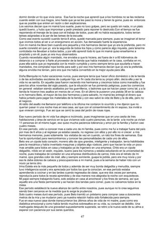47
dormir donde un tío que vivía cerca. Esa fue la noche que aprendí que a los hombres no se les reclama
cuando están con sus tragos, sino hasta que ya se les pasó la mona y tienen la goma, pues es entonces
que es posible que entren en razón o den explicaciones.
Los vecinos decían que mi mamá tuvo suerte, pues no tuvo golpes, pero se quedo sin nada, ni un plato
quedó bueno, y hubo que improvisar y pedir prestado para reponer lo destruido.Con el tiempo se fue
reponiendo el menaje de la casa con el trabajo de todos, pues allí no había escapatoria, todos tenían
tareas asignadas a la par de las tareas de la escuela.
Como ese evento sucedió cuando tenía 8 años, quedé marcada para siempre, pues se imaginan el terror
que vivimos todos al ver a un energúmeno en acción, fue demasiado fuerte la experiencia.
Con mi mamá me lleve bien cuando era pequeña y mis hermanos decían que yo era la preferida, pero mi
suerte consistió en que yo era la segunda de todos los hijos y como parecía algo inquieta, para tenerme
controlada me llevaban a todos lados, y por ello aprendí todo lo que mi mamá quiso enseñarme a
propósito y sin él, pues yo era muy observadora.
Cuando necesitaba algún mandado, me enviaba a que lo hiciera, así fuera de ir a 60 kilómetros de
distancia o a comprar o fiarle al proveedor de la tienda que había instalado en la casa, confiaba en mi,
pues ella sabía que yo regresaba con la misión cumplida y como siempre tenía que ayudarla a hacer
mandados, me compraba ropa bonita para salir y por eso mis hermanos decían que yo era la preferida,
alguna envidia me tenían, pero era que me había convertido en la mejor ayuda para ella.
Doña Blanquita no hubo vacaciones nunca, pues siempre tenía que hacer oficio doméstico o de la tienda
o de las actividades escolares de cualquier hijo, en fin cada día tenía su propio afán, decía ella y así la
vida no se sentía. En aquella casa fueron naciendo mis hermanos y crecimos todos como manadita y fue
para los años noventas del siglo pasado, que la situación se fue poniendo peligrosa, pues los comercios
en general estaban siendo asaltados por los guerrilleros, o ladrones que se hacían pasar como tal, y a la
tienda le hicieron tres asaltos en menos de un mes. En el último le pusieron una pistola 38 en la cabeza
a mi hermano Beto, el mayor de los dos hermanos y para salvarlo, mi mamá les entregó el dinero que
había juntado para pagar los materiales de la tienda y con eso salvó la vida de Beto y la de ella, pero no
el negocio.
Al ratito del asalto me llamaron por teléfono a la oficina me contaron lo ocurrido y me dijeron que no
querían pasar ni una noche mas en esa casa, así que con el consentimiento de mi esposo, los invité a
que vivieran conmigo. Fue así que se cerró la casa del jardín de rosas rojas.
Ese nuevo período de mi vida fue alegre e incómodo, pues imagínense que en una casita de tres
habitaciones y área de servicio en la que vivíamos solo cuatro personas, de la tarde a la noche ya vivían
11 personas en el mismo lugar, eso quiso mucha paciencia tolerancia y amor por la familia y fueron casi
cuatro meses.
En ese período, volví a conocer mas a cada uno de mi familia, pues como me fuí a trabajar fuera del país
por mas de 6 años y al regresar ya estaba casada, no regrese con ellos y por ello no vi crecer a mis
hermanos menores, pues solamente los visitaba de vez en cuando, un rato los fines de semanas. Esa
fue la oportunidad para reencontrarnos y conocer las personalidades de cada uno de ellos.
Beto era un cipote todo corazón, moreno alto de ojos grandes, inteligente y trabajador, tenía habilidades
para la mecánica y había inventado maquinas y objetos algo rústicos, pero que hacían la vida un poco
mas amable para todos en casa y trabajaba ya de ingeniero en una empresa. Chito era un cipote
delgadito, nítido en el vestir, inquieto, bueno para los números y estaba estudiando en la universidad de
noche, pues trabajaba de contador en una empresa distribuidora de carros; Inés era el retrato de mi
mamá, ojos grandes color de miel, alta y siempre sonriente, guapa la jodida, pero era muy novia y por
eso le daba dolores de cabeza y preocupaciones a mi mamá, pues a la semana de haber roto con un
novio ya tenía otro.
Irma Estela era la más pequeña de todos y además de ser muy bonita delgadita y menudita, siempre
tuvo inteligencia social y era apreciada por todos los que la conocían, en ese período estaba
aprendiendo a cocinar y en las tardes cuando regresaba de clase, que era dos veces por semana,
reproducía para todos la receta aprendida y de esa manera nos alegraba la noche con exquisiteces.
Mi papá siempre trabajando fuera, solo estaba en casa al anochecer y los fines de semana, así que
aquello era una fiesta permanente y se hacían dos tandas para comer, pues no cabíamos todos en la
mesa.
Ese período estableció la nueva alianza de cariño entre nosotros, pues aunque no lo crea seguimos
siendo bien cercanos en la medida que lo exige la prudencia.
Solo cuatro meses duró ese período, pues Beto tramitó un préstamo para comprar casa a doscientos
metros de la mía y se mudaron pero ya nuestra relación había sido fortalecida para siempre.
Fue en esa nueva casa donde transcurrieron los últimos años de vida de mi madre, pues como era
diabética emocional y como había tenido muchos sobresaltos en su vida, su corazón se debilito. Una
madrugada después de una gravedad supuestamente superada, se retiro a la nueva sede de su alma a
esperar con paciencia por sus seres queridos.
 