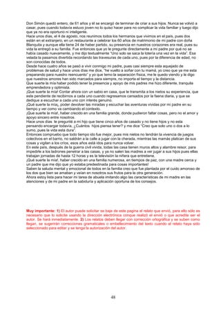 48
Don Simón quedó entero, de 61 años y él se encargó de terminar de criar a sus hijos. Nunca se volvió a
casar, pues cuando todavía estuvo joven no lo quiso hacer para no complicar la vida familiar y luego dijo
que ya no era oportuno ni inteligente.
Hace unos días, el 4 de agosto, nos reunimos todos los hermanos que vivimos en el país, pues dos
están en el extranjero, en un restaurante a celebrar los 60 años de matrimonio de mi padre con doña
Blanquita y aunque ella tiene 24 de haber partido, su presencia en nuestros corazones era real, pues su
vida la entregó a su familia. Fue entonces que yo le pregunte directamente a mi padre por qué no se
había casado nuevamente, y me dijo textualmente “Uno solo se saca la lotería una vez en la vida”. Esa
velada la pasamos divertida recordando las travesuras de cada uno, pues por la diferencia de edad, no
son conocidas de todos.
Desde hace cuatro años se pasó a vivir conmigo mi padre, pues casi siempre esta aquejado de
problemas de salud y hace unos días me dice, “he vuelto a soñar con tu mamá, yo creo que ya me esta
preparando para nuestro reencuento” y yo que temo la separación física, me le quedo viendo y le digo
que nuestros amores han sido marcados para siempre, no importa el tiempo y la distancia.
Que suerte la mía haber podido tener la presencia y apoyo de mis padres me hizo diferente, tranquila
emprendedora y optimista.
¡Que suerte la mía! Contar ahora con un sabio en casa, que le transmita a los nietos su experiencia, que
este pendiente de recibirnos a cada uno cuando regresamos cansados por la faena diaria, y que se
dedique a escuchar a cada uno con interés genuino.
¡Qué suerte la mía¡, poder devolver las miradas y escuchar las aventuras vividas por mi padre en su
tiempo y ver como va cambiando el contexto.
¡Que suerte la mía!, haber crecido en una familia grande, donde pudieron faltar cosas, pero no el amor y
apoyo sincero entre nosotros.
Hace unos días le pregunté a mi hijo que tiene cinco años de casado y no tiene hijos y no esta
pensando encargar todavía, ¿Cuántos hijos piensa tener? y me dice “Creo que solo uno o dos a lo
sumo, pues la vida esta dura”.
Entonces compruebo que todo tiempo ido fue mejor, pues mis nietos no tendrán la vivencia de juegos
colectivos en el barrio, no saldrán a la calle a jugar con la cherada, mientras las mamás platican de sus
cosas y vigilan a los críos, esos años está idos para nunca volver.
En este país, después de la guerra civil vivida, todas las casa tienen muros altos y alambre reisor, para
impedirle a los ladrones penetrar a las casas, y ya no salen las madres a ver jugar a sus hijos pues ellas
trabajan jornadas de hasta 12 horas y es la televisión la niñera que entretiene.
¡Qué suerte la mía!, haber crecido en una familia numerosa, en tiempos de paz, con una madre cerca y
un padre que me dijo que yo estaba predestinada para cosas importantes!
Saben la saluda mental y emocional de todos en la familia creo que fue plantada por el cuido amoroso de
los dos que bien se amaban y veían en nosotros sus frutos para la otra generación.
Ahora estoy lista para hacer mi tarea de abuela imitando algo las características de mi madre en las
atenciones y de mi padre en la sabiduría y aplicación oportuna de los consejos.
Muy importante: 1) El autor puede solicitar se baje de este pagina el relato que envió, para ello sólo es
necesario que lo solicite usando la dirección electrónica conque realizó el envió o que acredite ser el
autor. Se hará inmediatamente. 2) Los relatos deben llegar con corrección ortográfica y se suben como
llegan, se sugerirán correcciones gramaticales o embellecimiento del texto cuando el relato haya sido
seleccionado para editar y se tenga la autorización del autor.
 