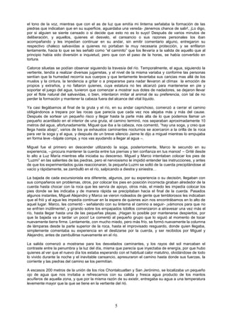 5
el tono de la voz, mientras que con el as de luz que emitía mi linterna señalaba la formación de las
piedras que indicaban que en su superficie, aguardaba una vereda- ¡tenemos chance de salir!, ¡Lo digo,
por si alguien se siente cansado o si decide que esto no es lo suyo! Después de varios minutos de
deliberación, y aquellos, quienes el desvelo, el cansancio o sus razones personales los iban
acompañando y les impedían continuar en su andar, sin emitir comentario alguno, entregaron su
respectivo chaleco salvavidas a quienes no portaban la muy necesaria protección, y se enfilaron
lentamente, hacia lo que se les señaló como “el caminito” que los llevaría a la salida de aquello que al
principio había sido diversión e inquietud, pero que con el paso de la horas, se había convertido en
tortura.
Catorce siluetas se podían observar siguiendo la travesía del río. Temporalmente, el agua, siguiendo la
vertiente, tendía a realizar diversas jugarretas, y el nivel de la misma variaba y conforme las personas
sentían que la humedad recorría sus cuerpos y que lentamente levantaba sus caricias mas allá de los
muslos y la cintura, la tendencia a gritar o a prepararse para nadar llevaron al clímax la emoción de
propios y extraños, y no faltaron quienes, cuya estatura no les alcanzó para mantenerse en pie y
soportar el juego del agua, tuvieron que comenzar a mostrar sus dotes de nadadores, se dejaron llevar
por el flote natural del salvavidas, o bien, intentaron imitar al animal de su preferencia, con tal de no
perder la formación y mantener la cabeza fuera del alcance del vital líquido.
Ya casi llegábamos al final de la gruta y el río, en su andar caprichoso, comenzó a cerrar el camino
obligándonos a trepara por las rocas que parecía que cada vez nos alejaba más y más del cause.
Después de sortear un pequeño risco y llegar hasta la parte más alta de lo que podemos llamar un
pequeño acantilado en el interior de una gruta, el camino terminó, nos separaban aproximadamente 10
metros del agua, afortunadamente, Miguel que iba a la cabeza, nos comentó, “hay una soga, y creo que
llega hasta abajo”, varios de los ya exhaustos caminantes nocturnos se acercaron a la orilla de la roca
para ver la soga y el agua, y después de un breve silencio Jaime le dijo a miguel mientras lo empujaba
en forma leve –bájate compa, y nos vas ayudando a llegar al agua –.
Miguel fue el primero en descender utilizando la soga, posteriormente, Marco le secundo en su
experiencia, –¡procura mantener la cuerda entre tus piernas y ten confianza en tus manos! – Grité desde
lo alto a Luz María mientras ella iniciaba su descenso. Miguel y Marco intentaban colocar los pies de
“Luzmi” en las salientes de las piedras, pero el nerviosismo le impidió entender las instrucciones, y antes
de que los experimentados guías reaccionaran, la pequeña Luzmi se soltó de la cuerda precipitándose al
vacío y rápidamente, se zambulló en el río, salpicando a diestra y siniestra…
La bajada de cada excursionista era diferente, algunos, por su experiencia o su decisión, llegaban con
sus compañeros sin problemas, otros, por colocar los pies en posición incorrecta giraban alrededor de la
cuerda hasta chocar con la roca que les servía de apoyo, otros más, el miedo les impedía colocar los
pies donde se les indicaba y de manera rápida se precipitaban hacia el final de la cuerda. Pasados
algunos instantes, Miguel Alejandro y Marco se vieron rodeados de gente que temblorosos les indicaban
que el frió y el agua les impedía continuar en la espera de quienes aún nos encontrábamos en lo alto de
aquel lugar. Marco, les comentó - señalando con su linterna el camino a seguir- ¡vámonos para que no
se enfríen inútilmente!, y girando sobre los empapados tobillos comenzaron a atravesar una vez más el
río, hasta llegar hasta una de las pequeñas playas. ¡Hagan lo posible por mantenerse despiertos, por
que la bajada va a tardar un poco! Le comentó al pequeño grupo que lo siguió al momento de tocar
nuevamente tierra firme. Lentamente, con mucho miedo, pero más frío, se formó nuevamente la columna
de lámparas desde la parte superior de la roca, hasta el improvisado resguardo, donde quien llegaba,
simplemente comentaba su experiencia en el deslizarse por la cuerda, y ser recibidos por Miguel y
Alejandro, antes de zambullirse nuevamente en el río.
La salida comenzó a mostrarse para los desvelados caminantes, y los rayos del sol marcaban el
contraste entre la penumbra y la luz del día, misma que parecía que inyectaba de energía, por que hubo
quienes al ver que el nuevo día los estaba esperando con el habitual calor matutino, olvidándose de todo
lo vivido durante la noche y el inevitable cansancio, apresuraron el camino hasta donde sus fuerzas, la
corriente y las piedras del camino se los permitían.
A escasos 200 metros de la unión de los ríos Chontalcuatlan y San Jerónimo, se localizaba un pequeño
ojo de agua que nos invitaba a refrescarnos con su calida y fresca agua producto de los mantos
acuíferos de aquella zona, y que por la misma razón de su existir, entregaba su agua a una temperatura
levemente mayor que la que se tiene en la vertiente del rió.
 