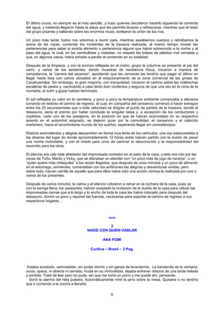 6
El último cruce, no siempre es el más sencillo, y hubo quienes decidieron hacerlo siguiendo la corriente
del agua, y nadando llegaron hasta la playa que les permitió lavarse y refrescarse, mientras que el resto
del grupo pisando y saltando sobre las enormes rocas, sortearon la unión de los ríos.
Un poco más tarde, todos nos volvimos a reunir para, mientras aseábamos cuerpos y retirábamos la
arena de las ropas, comentar los incidentes de la travesía realizada, al mismo tiempo revisar las
pertenencias para saber si existía alimento o pertenencia alguna que había sobrevivido a la noche y al
paso del agua, la cual, en las zambullidas y nadadas, no respetó las bolsas de plástico mal cerradas y
que, en algunos casos, había echado a perder el contenido en su totalidad.
Después de la limpieza, y con la sonrisa reflejada en el rostro, grupo la columna se presentó al pie del
cerro, y varios de los asistentes, dando muestras de resistencia física, iniciaron a manera de
competencia, la “carrera del ascenso”, apostando que las cervezas las tendría que pagar el último en
llegar hasta losa con carros ubicados en el estacionamiento de la zona comercial de las grutas de
Cacahuamilpa. Sin embargo, la gran mayoría, con tranquilidad, iniciaron el camino sobre las maltrechas
escaleras de piedra y, caminando a paso lento iban contentos y seguros de que una vez en la cima de la
montaña, el sufrir y gozar habían terminado.
El sol reflejaba su calor en la carretera, y poco a poco la temperatura ambiente comenzaba a elevarse
turnando en tedioso el camino de regreso, el cual, en compañía del cansancio comenzó a hacer estragos
entre los 20 excursionistas que a toda velocidad se dirigían al punto de partida de la travesía, donde el
desayuno, sería el premio por haber concluido la singular tarea y, a excepción de los conductores y
copilotos, cada uno de los pasajeros, en la posición en que se habían acomodado en su respectivo
asiento en el automóvil asignado, se dejaron guiar por la comodidad, el cansancio y el calorcito
mañanero, hacia el reconfortante mundo de los sueños, esperando llegar sin contratiempos.
Rostros somnolientos y alegres descendían en forma muy lenta de los vehículos, una vez estacionados a
las afueras del lugar de donde aproximadamente 12 horas antes habían partido con la ilusión de pasar
una noche inolvidable, y con el miedo para unos de caminar lo desconocido y la responsabilidad del
recorrido para los otros.
El silencio era casi total alrededor del improvisado comedor en el patio de la casa, y éste era roto por las
voces de Toño, Marilú y Vicky, que se afanaban en atender con “un poco más de jugo de naranja”, o un
“quien quiere más chilaquiles” a los recién llegados, que después de unos minutos y un poco de alimento
en el estomago, sonrientes, comentaban con los anfitriones las alegrías y desventuras vividas, pero
sobre todo, hacían carrilla de aquello que para ellos había sido una acción cómica la realizada por uno o
varios de los presentes.
Después de varios minutos, la calma y el silencio volvieron a reinar en la cochera de la casa, pues ya
con la barriga llena, los paseantes, habían aceptado la invitación de la dueña de la casa para utilizar las
improvisadas camas que a lo largo y lo ancho de toda la casa les había colocado para después del
desayuno, dormir un poco y reponer las fuerzas, necesarias para soportar el camino de regreso a sus
respectivos hogares…

2
NADIE CON QUIEN HABLAR
ANA POMI
Curitiva – Brasil - 2 Pag.
Estaba acostado, semivestido, sin poder dormir y sin ganas de levantarme. La banderola de la ventana,
sucia, opaca, ni abierta ni cerrada, muda en su inmovilidad, dejaba entrever retazos de una tarde helada
y sórdida. Traté de leer pero no pude, así que me fumé un porro y me quedé ahí, pensando.
Sonó la alarma del reloj pulsera. Automáticamente miré la jarra sobre la mesa. Quisiera o no tendría
que ir corriendo a la cocina a llenarla.
 