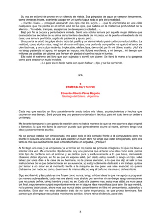 8
Su voz se esfumó de pronto en un silencio de niebla. Sus párpados de agua se cerraron lentamente,
como ventanas tristes, queriendo apagar en un sueño fugaz todo el gris de la realidad.
 Escribí cosas... prosiguió atrapando mis ojos con los suyos – ...que te encontraba en una calle
cualquiera, que me perdía en el infinito azul de tus ojos, que callaba en la misteriosa profundidad de tu
silencio... Ya sabés, trampas, espejismos de desespero y soledad... .
Bajó por fin la oscura y perturbadora mirada. Sentí una súbita ternura por aquella mujer diáfana que
desnudaba los secretos de su alma en la frontera desolada de mi pieza, en la puerta entreabierta de mi
casa; una ternura prohibida, urgida de paciencia y apuro, pero...
Una puerta se abrió de golpe al otro lado del pasillo y un viento helado pasó cortándome los tobillos. La
realidad, como vidrios rotos, rasgó mi alma en mil tajos, una profunda compasión me quebró el amor en
cien lástimas, y una culpa virulenta, implacable, elefancíaca, derrumbó por fin mi último sueño. ¡No! Ya
no tengo paciencia ni apuro; mi sangre es impura, mis fluidos mortíferos, y mi tiempo... mi tiempo son
millones de pastillas de colores que florean sin piedad el camino hacia mi tumba.
Ella soltó el extremo del libro que aun sujetaba y sonrió sin querer. Se llevó la mano a la garganta
como para desatar un nudo invisible.
 Lo peor es no tener nadie con quien hablar  dijo, y se fue corriendo.

3
ESMERALDA Y SU FIN
Eduardo Alberto Pérez Bogado
Santiago del Estero. Argentina
Cada vez que escribo un libro paralelamente anoto todas mis ideas, acontecimientos y hechos que
ocurren en ese tiempo. Será porque soy una persona ordenada y técnica, para mi todo tiene un orden y
un tiempo.
Me levante temprano y con ganas de escribir pero no había manera de que se me ocurriera algo original
o llamativo, lo que me llamo la atención puesto que generalmente ocurre al revés, primero tengo una
idea y posteriormente escribo.
No se porque estaba tan emocionado, me pase todo el día sentado frente a la computadora pero no
escribí ni siquiera una letra, se que para escribir un buen libro no tengo que estar emocionado, pero era
tanto la mía que rápidamente paso a transformarse en angustia. ¿Porque?
.
Al fin llego una idea y se empezaba ya a formar en mi mente las primeras imágenes, lo que me lleva a
intentar otra vez. Me concentre rápidamente, soy una persona que al tener una idea como esta, pierde
todo tipo de contacto con el entorno y se dedica pura y exclusivamente a lo que hace, demasiado
obsesivo dirían algunos, en fin se que mi esposa salió, por cierto estoy casado y tengo un hijo, salió
talvez por unos días a la casa de su hermana, no le preste atención, a lo que me dijo al salir ni las
instrucciones de lo que debería hacer en su ausencia, yo estoy solamente dedicado a mi trabajo, quizás
por temor a no estar en el momento frente a la maquina se me pase una idea esencial, no quiero
distraerme con nada, no como, duermo en la misma silla, no voy al baño no me muevo del escritorio.
Sigo escribiendo y las palabras me fluyen como nunca, tengo nítidas ideas lo que me ayuda a progresar
de manera sobresaliente, cada ves me siento mas atraído por terminar sin embargo tengo sensaciones
que no puedo definir, talvez hambre o sed, no se. Cada día duermo mas, estoy mas débil, ya muy cerca
del final, seguramente surgirá espontáneamente en mi alguna idea maravillosa para este. Se que vendrá,
no la pienso dejar pasar, ahora mas que nunca debo concentrarme en filtra mi pensamiento, aclararlos y
escribirlos. Este olor me esta afectando trato de no darle importancia, se que pronto terminare. Me
parece que al empezar escuchaba monótonos sonidos. Ahora reina el silencio, para bien.
 