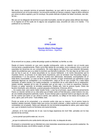 9
Me siento muy cansado termine el pensado desenlace, se que valió la pena el sacrificio, empiezo a
reencontrarme con el mundo exterior, me encuentro perdido en tiempo y espacio, hago el ultimo esfuerzo
por cerrar el ultimo capitulo y por fin concluyo. No puedo disfrutar el placer de haber concluido, ese olor,
tal vez...
Me veo con la obligación de terminar lo que está incompleto, escribo sin ganas estas últimas dos líneas,
A mi regreso en el frió suelo de mi alguna vez acogedora casa, encontré sin vida a mi marido. Y lo
publicaré en su memoria.

4
OTRO LUGAR
Eduardo Alberto Pérez Bogado
Santiago del Estero. Argentina
El se encerró en su pieza, y atrás del postigo quedo su felicidad, su familia, su vida.
Desde el mismo momento en que cerro aquella contrapuerta, corto su relación con el mundo para
morirse lenta y paulatinamente. Pedro corría feliz detrás de una pelota, como cualquier chico y como tal
soportaba los escarnios de sus compañeros. Sin duda alguna su dilema fue que entendió demasiado
rápido los problemas que a su edad no tendrían que llamarle la atención. Por eso dejo de ser feliz y por
eso es hoy lo que es. A veces escuchaba en su oscura habitación, a la noche discusiones que le
impedían dormir, al principio no le daba tanta importancia, pero se tornaban mas frecuentes, largas y
escandalosas Y un día pararon, ahora las noches eran silenciosas, demasiado, acompañados de un
triste llanto inconsolable. La casa se lleno de gente extraña, el lugar ambientado por plañideras cuyas
pletóricas lágrimas se contagiaban a la muchedumbre. Llego el día en que cumplió 18 y nada había
cambiado, el había crecido y su madre envejecido. La expresión de su cara daba fe de su resignación,
estaba rendido, agotado de la vida. El pensaba que ya era viejo y no creía en repentinos cambios.
Empero un golpe, aprendió, le brindaba experiencia. Estaba arto, todo le parecía injusto. Cierto día
levanto intranquilo, pero diferente, y pensó pausada y lentamente. Entonces afirmo...
_ me cuesta creer, pero siento haber tocado fondo. y ese fue el principio, aquel abstracto pensamiento
marco un rotundo cambio en su vida sabia que el haber caído al final del poso y estar todavía vivo era,
de una notable perspectiva optimista, bueno. Al poco tiempo paso a apreciar todo lo que alguna vez odio.
Se dio cuenta que había un sol, ahora lo sentía, ese calorcito, su reflejo en los besos de la plaza y el
amor, ajeno, pero al fin amor. Todo brillaba, todo.
Pronto se anoto en la universidad, y su emoción podía más que su mesura. Ya el camino hacia la
beatitud, estaba marcado. Estaba mejor que nunca y se sentó a pensar, y daba cuenta de su estado y lo
contrastaba con el pasado. Sabía que después de una tormenta prosperaba la calma, pero sabía mejor
aun, que no tardaría mucho en formarse una nueva tormenta.
_siempre, en lo mas profundo de mi ser, tuve la baga esperanza de morir feliz .pensaba con la mas
grande de las sonrisas.
_ nunca pensé que podría estar así, no a mi.
_se que no sobreviviría otra caída dentro del poso de la vida, no después de esto.
El empezó a comprender que su felicidad era unas merecidas vacaciones pero que pronto acabarían. Su
dicha estaba de paso, era el último suspiro, el mejor.
 