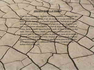 NOS HAN DADO LA TIERRA Trata de cuatro amigos: Melitón, Faustino, Esteban y el narrador que pasan horas caminando bajo el sol, sin encontrar ni una semilla de árbol ni nada, hasta oír en el pueblo aún lejano el ladrido de los perros acercado por el viento. Al principio el grupo era de más de veinte pero poco a poco fueron abandonando. Venían de su pueblo seco y árido, el Llano, hacia el pueblo siguiente fértil i verde. El llano no sirve, no hay nada. Antes andaban a caballo y tenían una carabina pero les quitaron todo. El delegado les puso los papeles en mano de las tierras y firmaron, pero no querían el llano. Después de once horas de caminata llegaron sintiéndose muy a gusto en aquella tierra junto a los ladridos de los perros y siguieron caminando más adentro. La tierra que les habían dado estaba allí. 