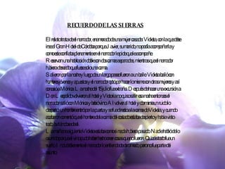 RECUERDO DE LAS SIERRAS El relato trata de el narrador, enamorado de una mujer casada: Violeta, con la que debe irse al Gran Hotel de Córdoba porque Javier, su marido, no podía acompañarla y como este confiaba plenamente en el narrador le pide que le acompañe. Reservan una habitación doble con dos camas separadas, mientras que el narrador hubiera deseado que fuese solo una cama. Salieron por la noche y luego de un largo paseo fueron a un baile. Violeta bailó con hombres jóvenes y apuestos y el narrador optó por hacer lo mismo con otras mujeres y así conoció a Mónica. La noche del 15 julio fue extraña. Después de hacer una excursión a Don Leopoldo volvieron al hotel y Victoria no quiso salir esa noche entonces el narrador salió con Mónica y bebió vino. Al volver al hotel y dormirse un ruido lo despertó: un hombre entró por la puerta y se fue directo a la cama de Violeta, y cuando acabaron comentó que el hombre de la cama del costado estaba despierto y había visto todo, burlándose de el. La mañana siguiente Violeta estaba como si nada hubiera pasado. Nadie habló de lo ocurrido porque el vino pudo haber hecho creer cosas que no fueron. Quizás todo fue un sueño. Indudablemente el narrador lo entiende de otro modo, pero no fue parte del asunto.   