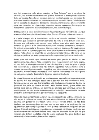 13
por dois maqueiros cada, alguns seguiam na ‘biga flutuante’ que ia no ritmo da
caravana, nós e outras muitas entidades que nos auxiliaram lá. Então percebi dos dois
lados da estrada, fazendo um corredor, estavam cavalos brancos com cavaleiros de
armadura no peito dourada e no elmo uma penugem vermelha. Nosso Guia informou
serem a escolta dos Cavaleiros de Ricardo, e imediatamente quando olhei novamente
para eles, pareciam ser gigantescos, enormes mesmo, cavalgando lentamente ao
nosso ritmo. Os soldados estavam concentrados, mas transmitiam paz.
Então paramos e nosso Guia informou que havíamos chegado na Colônia da Luz. Que
era especializada em atendimentos deste tipo de socorridos que estávamos trazendo.
A colônia se erguia alta e imensa como um forte de uma vila medieval. Os muros
altíssimos que a cercavam pareciam ser feitos de pedra e areia, tinham a cor ocre.
Formava um retângulo e nos quatro cantos tinham, mais altos ainda, algo como
mirantes ou guaritas e em cima delas balançavam ao vento bandeirinhas vermelhas.
Na entrada uma escadaria de poucos degraus, mas bem largos que formavam como
uma plataforma. E o portão gigantesco e alto parecia precisar de muita força para ser
aberto. Todo o local era envolvido por uma luz amarelada intensa. Não havia sol ou
céu que eu pudesse ver, era como se essa luz formasse uma cúpula em volta de tudo.
Nosso Guia nos avisou que seriamos recebidos pelo pessoal da colônia e eles
apareceram pela porta que ficou entreaberta e nos recepcionaram com muita alegria,
do lado de fora, felizes por estarmos lá, mas não surpresos por nos ver, parecia que já
nos conheciam ou já sabiam sobre nós. Tinham a aparência humana normal como a
nossa e estavam alguns com calça comprida e uma blusa-túnica e outros apenas com
essa túnica. Havia homens e mulheres e todos ficaram conversando com nosso grupo
na plataforma mais alta da escadaria, deixando a porta entreaberta.
Eu estava flutuando, ou volitando. Me sentia presa de alguma forma naquelas pessoas
na escada, mas não conseguia descer até lá por mais que me concentrasse nisso.
Parecia que eu era uma pipa de criança lá no alto, ligada por um fio apenas. De cima eu
podia ver boa parte da colônia por cima. Havia árvores verdes, grama, flores, um
edifício baixo bem na entrada, um caminho, ou alameda que terminava no final do
muro oposto à entrada aonde tinha outro edifício mais alto. E esse caminho derivava
em outros caminhos mais curtos para a direita e para a esquerda.
Alguns de meus companheiros narraram experiências dentro da colônia, entretanto eu
não entrei lá. Informei ao nosso Guia que estava flutuando do lado de fora e ele
assentiu sem parecer se incomodar. Talvez eu não devesse entrar. Ele nos disse
também que estávamos dispersos, cada um em um lugar e eu senti que ele nos
aguardava ali, como um pai aguarda os filhos q estão a brincar um pouquinho em um
parque. Então ele solicitou que retornássemos a nossa sala no Celuca e confirmou que
aquela caverna seria fechada embora ainda tivessem entidades por lá, pois as que
restaram não tinham condições ainda de serem recolhidas. Nos disse também que
cada um de nós tem sua função específica no grupo.
 