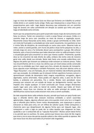 16
Atividade realizada em 28/08/15 – Farol do Amor
Logo no inicio do trabalho nosso Guia nos disse que faríamos um trabalho no umbral
médio direto a um castelo muito antigo. Pediu que relaxássemos o corpo físico e nos
preparássemos para subir. Logo depois descreveu que estávamos em um caminho
largo de árvores em volta caminhando em direção ao castelo que tinha uma porta
larga arredondada como entrada.
Assim que nos preparávamos para partir já percebi nossos trajes de túnica branca com
faixa na cintura. Tentei me concentrar e senti o corpo flutuar um pouco. Então vi o
caminho largo de terra com cascalhos no meio de árvores e vegetação escura.
Novamente estava flutuando acima disto, vendo o grupo caminhando no chão. Senti
um misto de frustração e curiosidade por estar assim novamente, me questiono se isso
é minha falta de disciplina, de concentração ou outra coisa assim. Observei tudo ao
redor, avistei o castelo grande, com muros de pedra e duas torres pequenas no alto, a
entrada larga em arco e fui tentando descer para acompanhar o grupo. Me esforcei
bastante, pois o Guia já orientava que todos deveriam estar no salão principal e iniciar
a visualização geral para encontrar os seres que iriamos auxiliar. Finalmente, quando
desci já me encontrei do lado direito do salão, embora não tenha visto de maneira
geral este salão desde sua entrada. Neste lado havia uma escada subterrânea com
degraus de pedra que levavam ao calabouço onde estavam as criaturas presas. Todos
nos encaminhamos até lá e o Guia nos alertou que um túnel estava sendo construído
para tirar as entidades que iriam seguir para fora, através de cápsulas de transporte.
Essas cápsulas eram individuais e também flutuavam, mas não eram abertas como as
“bigas flutuantes”, mas sim fechadas, de um material metálico não brilhante parecido
com aço escovado. As entidades que lá estavam tinham aparência humana comum e
apresentavam estado de desamparo total, magros esqueléticos, enrugados, alguns
algemados, outros amarrados. Havia grades em algumas celas, o piso era de terra
batida, o ambiente em penumbra, frio e úmido. Muitos nem percebiam nossa
presença por estarem em um estado de torpor ou desligamento mental, que lhes
impedia uma reação qualquer. O túnel construído por nossos amigos direcionava
aquele lugar para uma saída na lateral do castelo. Depois que todos ali foram
resgatados, nosso Guia nos chamou de volta ao salão principal do castelo para
identificarmos outros locais onde estariam mais seres a serem auxiliados.
Do lado esquerdo deste salão embaixo do piso, percebi que havia um poço fundo sem
água e olhando dentro dele estavam inúmeras entidades a serem socorridas
aglomeradas, magras, algumas olharam para cima quando viram uma luz e a imagem
que vi olhando para dentro, foram rostos desamparados, sem esperanças e poucos
esticaram as mãos para cima, em um reflexo de solicitar ajuda. Então começamos a
chamá-los para que despertassem de alguma forma para sair daquele lugar, eles
começaram a subir e logo eu pude dar as mãos àqueles que chegavam ao topo,
ajudando a sair e conduzindo até as “capsulas flutuantes”. Muitos saíram desta forma
e eu percebi que os auxiliava. Às vezes, parecia que tocava seus ossos de tão magros
que eram e via os ossos das pernas quando subiam e das mãos quando os apoiava. Até
que nosso Guia nos disse que todos ali já haviam sido resgatados.
 