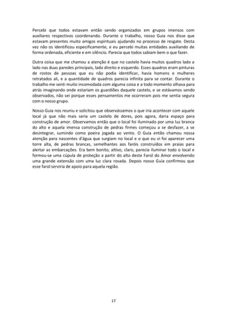 17
Percebi que todos estavam então sendo organizados em grupos imensos com
auxiliares respectivos coordenando. Durante o trabalho, nosso Guia nos disse que
estavam presentes muito amigos espirituais ajudando no processo de resgate. Desta
vez não os identificou especificamente, e eu percebi muitas entidades auxiliando de
forma ordenada, eficiente e em silêncio. Parecia que todos sabiam bem o que fazer.
Outra coisa que me chamou a atenção é que no castelo havia muitos quadros lado a
lado nas duas paredes principais, lado direito e esquerdo. Esses quadros eram pinturas
de rostos de pessoas que eu não podia identificar, havia homens e mulheres
retratados ali, e a quantidade de quadros parecia infinita para se contar. Durante o
trabalho me senti muito incomodada com alguma coisa e a todo momento olhava para
atrás imaginando onde estariam os guardiões daquele castelo, e se estávamos sendo
observados, não sei porque esses pensamentos me ocorreram pois me sentia segura
com o nosso grupo.
Nosso Guia nos reuniu e solicitou que observássemos o que iria acontecer com aquele
local já que não mais seria um castelo de dores, pois agora, daria espaço para
construção de amor. Observamos então que o local foi iluminado por uma luz branca
do alto e aquela imensa construção de pedras firmes começou a se desfazer, a se
desintegrar, sumindo como poeira jogada ao vento. O Guia então chamou nossa
atenção para nascentes d’água que surgiam no local e o que eu vi foi aparecer uma
torre alta, de pedras brancas, semelhantes aos faróis construídos em praias para
alertar as embarcações. Era bem bonito, altivo, claro, parecia iluminar todo o local e
formou-se uma cúpula de proteção a partir do alto deste Farol do Amor envolvendo
uma grande extensão com uma luz clara rosada. Depois nosso Guia confirmou que
esse farol serviria de apoio para aquela região.
 