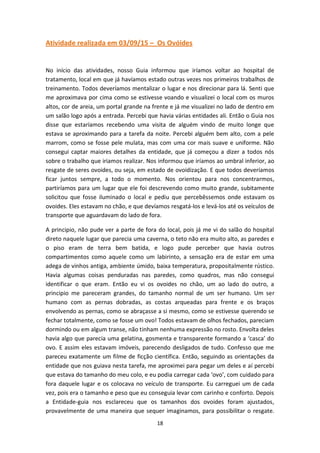 18
Atividade realizada em 03/09/15 – Os Ovóides
No início das atividades, nosso Guia informou que iríamos voltar ao hospital de
tratamento, local em que já havíamos estado outras vezes nos primeiros trabalhos de
treinamento. Todos deveríamos mentalizar o lugar e nos direcionar para lá. Senti que
me aproximava por cima como se estivesse voando e visualizei o local com os muros
altos, cor de areia, um portal grande na frente e já me visualizei no lado de dentro em
um salão logo após a entrada. Percebi que havia várias entidades ali. Então o Guia nos
disse que estaríamos recebendo uma visita de alguém vindo de muito longe que
estava se aproximando para a tarefa da noite. Percebi alguém bem alto, com a pele
marrom, como se fosse pele mulata, mas com uma cor mais suave e uniforme. Não
consegui captar maiores detalhes da entidade, que já começou a dizer a todos nós
sobre o trabalho que iriamos realizar. Nos informou que iríamos ao umbral inferior, ao
resgate de seres ovoides, ou seja, em estado de ovoidização. E que todos deveríamos
ficar juntos sempre, a todo o momento. Nos orientou para nos concentrarmos,
partiríamos para um lugar que ele foi descrevendo como muito grande, subitamente
solicitou que fosse iluminado o local e pediu que percebêssemos onde estavam os
ovoides. Eles estavam no chão, e que devíamos resgatá-los e levá-los até os veículos de
transporte que aguardavam do lado de fora.
A principio, não pude ver a parte de fora do local, pois já me vi do salão do hospital
direto naquele lugar que parecia uma caverna, o teto não era muito alto, as paredes e
o piso eram de terra bem batida, e logo pude perceber que havia outros
compartimentos como aquele como um labirinto, a sensação era de estar em uma
adega de vinhos antiga, ambiente úmido, baixa temperatura, propositalmente rústico.
Havia algumas coisas penduradas nas paredes, como quadros, mas não consegui
identificar o que eram. Então eu vi os ovoides no chão, um ao lado do outro, a
principio me pareceram grandes, do tamanho normal de um ser humano. Um ser
humano com as pernas dobradas, as costas arqueadas para frente e os braços
envolvendo as pernas, como se abraçasse a si mesmo, como se estivesse querendo se
fechar totalmente, como se fosse um ovo! Todos estavam de olhos fechados, pareciam
dormindo ou em algum transe, não tinham nenhuma expressão no rosto. Envolta deles
havia algo que parecia uma gelatina, gosmenta e transparente formando a ‘casca’ do
ovo. E assim eles estavam imóveis, parecendo desligados de tudo. Confesso que me
pareceu exatamente um filme de ficção científica. Então, seguindo as orientações da
entidade que nos guiava nesta tarefa, me aproximei para pegar um deles e aí percebi
que estava do tamanho do meu colo, e eu podia carregar cada ‘ovo’, com cuidado para
fora daquele lugar e os colocava no veículo de transporte. Eu carreguei um de cada
vez, pois era o tamanho e peso que eu conseguia levar com carinho e conforto. Depois
a Entidade-guia nos esclareceu que os tamanhos dos ovoides foram ajustados,
provavelmente de uma maneira que sequer imaginamos, para possibilitar o resgate.
 